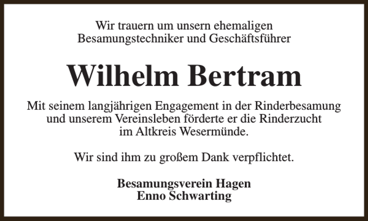 <p>Wir trauern um unsern ehemaligen<br />Besamungstechniker und Geschäftsführer</p><p>Wilhelm Bertram<br />Mit seinem langjährigen Engagement in der Rinderbesamung<br />und unserem Vereinsleben förderte er die Rinderzucht<br />im Altkreis Wesermünde.<br />Wir sind ihm zu großem Dank verpflichtet.<br />Besamungsverein Hagen<br />Enno Schwarting</p>