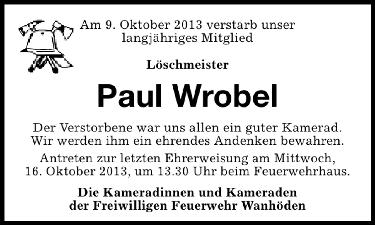 <p>Am 9. Oktober 2013 verstarb unser<br />langjähriges Mitglied<br />Löschmeister</p><p>Paul Wrobel<br />Der Verstorbene war uns allen ein guter Kamerad.<br />Wir werden ihm ein ehrendes Andenken bewahren.<br />Antreten zur letzten Ehrerweisung am Mittwoch,<br />16. Oktober 2013, um 13.30 Uhr beim Feuerwehrhaus.<br />Die Kameradinnen und Kameraden<br />der Freiwilligen Feuerwehr Wanhöden</p>