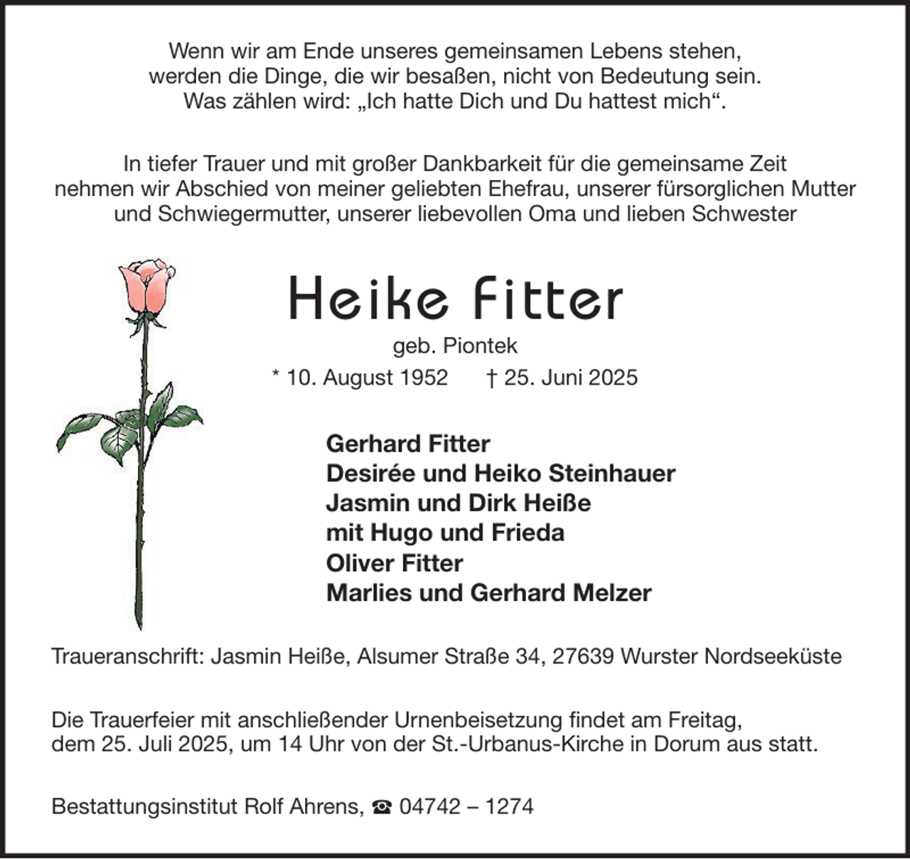 <p>Wenn wir am Ende unseres gemeinsamen Lebens stehen,<br />werden die Dinge, die wir besaßen, nicht von Bedeutung sein.<br />Was zählen wird: „Ich hatte Dich und Du hattest mich“.<br />In tiefer Trauer und mit großer Dankbarkeit für die gemeinsame Zeit<br />nehmen wir Abschied von meiner geliebten Ehefrau, unserer fürsorglichen Mutter<br />und Schwiegermutter, unserer liebevollen Oma und lieben Schwester</p><p>Heike Fitter</p><p>geb. Piontek<br />* 10. August 1952<br />† 25. Juni 2025</p><p>Gerhard Fitter<br />Desirée und Heiko Steinhauer<br />Jasmin und Dirk Heiße<br />mit Hugo und Frieda<br />Oliver Fitter<br />Marlies und Gerhard Melzer<br />Traueranschrift: Jasmin Heiße, Alsumer Straße 34, 27639 Wurster Nordseeküste<br />Die Trauerfeier mit anschließender Urnenbeisetzung findet am Freitag,<br />dem 25. Juli 2025, um 14 Uhr von der St.-Urbanus-Kirche in Dorum aus statt.<br />Bestattungsinstitut Rolf Ahrens,</p><p>04742 – 1274</p>