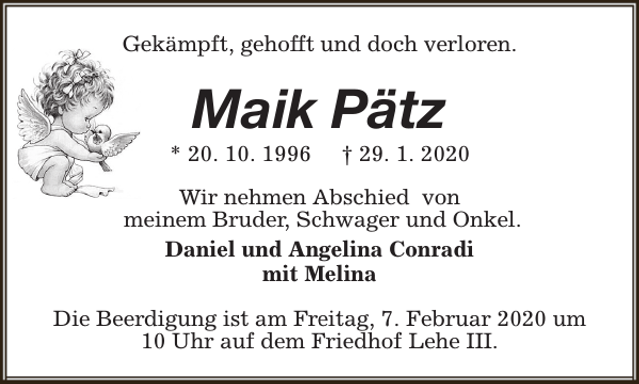 <p>Gekämpft, gehofft und doch verloren.</p><p>Maik Pätz</p><p>* 20. 10. 1996</p><p>† 29. 1. 2020</p><p>Wir nehmen Abschied von<br />meinem Bruder, Schwager und Onkel.<br />Daniel und Angelina Conradi<br />mit Melina<br />Die Beerdigung ist am Freitag, 7. Februar 2020 um<br />10 Uhr auf dem Friedhof Lehe III.</p>