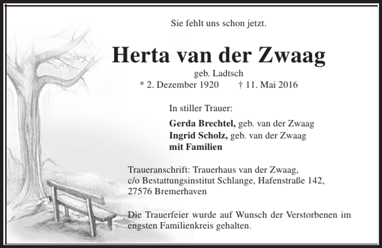 <p>Sie fehlt uns schon jetzt.</p><p>Herta van der Zwaag<br />geb. Ladtsch<br />* 2. Dezember 1920<br />† 11. Mai 2016<br />In stiller Trauer:<br />Gerda Brechtel, geb. van der Zwaag<br />Ingrid Scholz, geb. van der Zwaag<br />mit Familien<br />Traueranschrift: Trauerhaus van der Zwaag,<br />c/o Bestattungsinstitut Schlange, Hafenstraße 142,<br />27576 Bremerhaven<br />Die Trauerfeier wurde auf Wunsch der Verstorbenen im<br />engsten Familienkreis gehalten.</p>