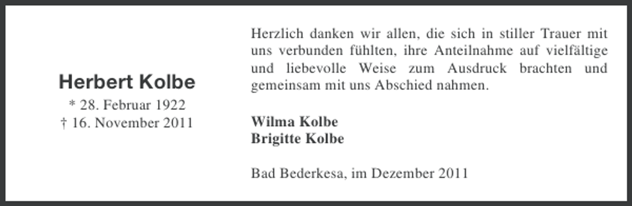 <p>Herbert Kolbe<br />* 28. Februar 1922<br />† 16. November 2011</p><p>Herzlich danken wir allen, die sich in stiller Trauer mit<br />uns verbunden fühlten, ihre Anteilnahme auf vielfältige<br />und liebevolle Weise zum Ausdruck brachten und<br />gemeinsam mit uns Abschied nahmen.<br />Wilma Kolbe<br />Brigitte Kolbe<br />Bad Bederkesa, im Dezember 2011</p>
