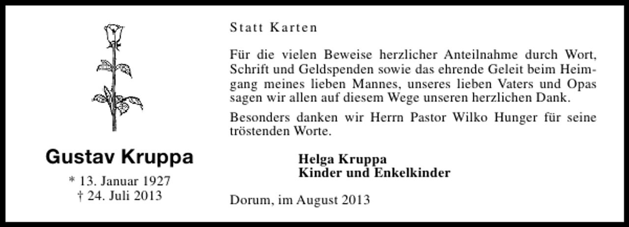 <p>Statt Karten<br />Für die vielen Beweise herzlicher Anteilnahme durch Wort,<br />Schrift und Geldspenden sowie das ehrende Geleit beim Heimgang meines lieben Mannes, unseres lieben Vaters und Opas<br />sagen wir allen auf diesem Wege unseren herzlichen Dank.<br />Besonders danken wir Herrn Pastor Wilko Hunger für seine<br />tröstenden Worte.</p><p>Gustav Kruppa<br />* 13. Januar 1927<br />† 24. Juli 2013</p><p>Helga Kruppa<br />Kinder und Enkelkinder<br />Dorum, im August 2013</p>