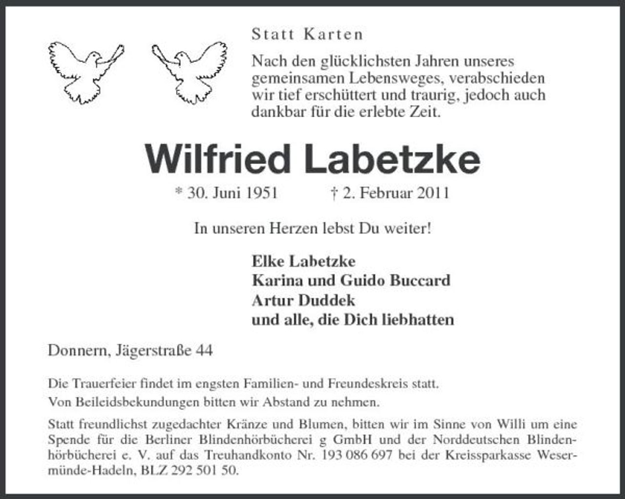 <p>Statt Karten<br />Nach den glücklichsten Jahren unseres<br />gemeinsamen Lebensweges, verabschieden<br />wir tief erschüttert und traurig, jedoch auch<br />dankbar für die erlebte Zeit.<br />Wilfried Labetzke<br />* 30. Juni 1951 † 2. Februar 2011<br />In unseren Herzen lebst Du weiter!<br />Elke Labetzke<br />Karina und Guido Buccard<br />Artur Duddek<br />und alle, die Dich liebhatten<br />Donnern, Jägerstraße 44<br />Die Trauerfeier findet im engsten Familien- und Freundeskreis statt.<br />Von Beileidsbekundungen bitten wir Abstand zu nehmen.<br />Statt freundlichst zugedachter Kränze und Blumen, bitten wir im Sinne von Willi um eine Spende für die Berliner Blindenhörbücherei g GmbH und der Norddeutschen Blindenhörbücherei e. V. auf das Treuhandkonto Nr. 193 086 697 bei der Kreissparkasse Wesermünde-Hadeln, BLZ 292 501 50.</p>