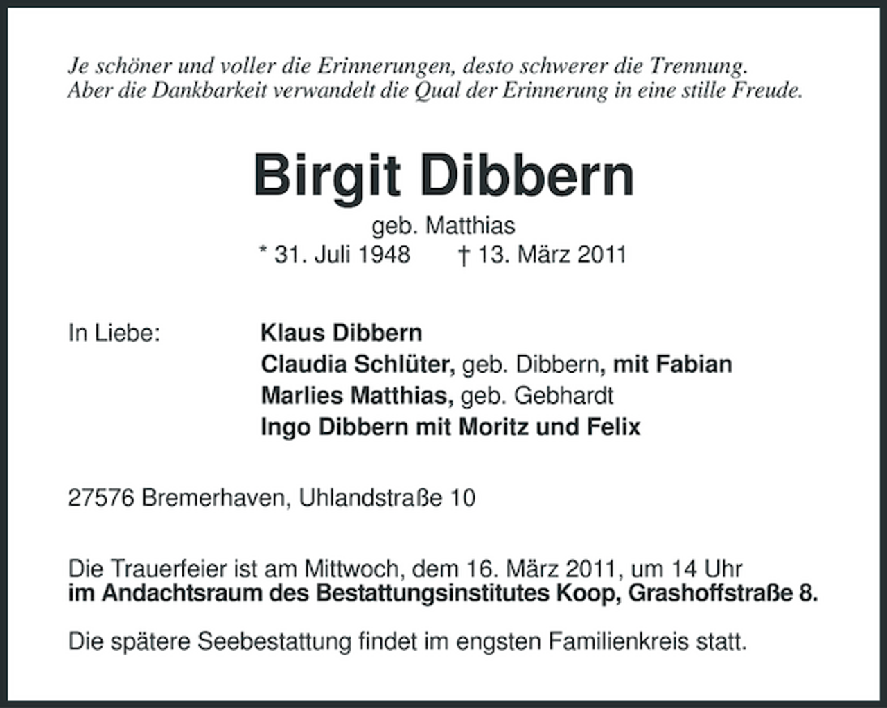 <p>Je schöner und voller die Erinnerungen, desto schwerer die Trennung.<br />Aber die Dankbarkeit verwandelt die Qual der Erinnerung in eine stille Freude.<br />Birgit Dibbern<br />geb. Matthias<br />* 31. Juli 1948 † 13. März 2011<br />In Liebe: Klaus Dibbern<br />Claudia Schlüter, geb. Dibbern, mit Fabian<br />Marlies Matthias, geb. Gebhardt<br />Ingo Dibbern mit Moritz und Felix<br />27576 Bremerhaven, Uhlandstraße 10<br />Die Trauerfeier ist am Mittwoch, dem 16. März 2011, um 14 Uhr<br />im Andachtsraum des Bestattungsinstitutes Koop, Grashoffstraße 8.</p><p>Die spätere Seebestattung findet im engsten Familienkreis statt.</p>