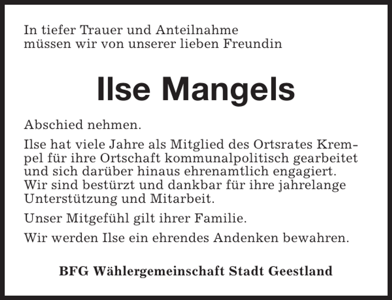 <p>In tiefer Trauer und Anteilnahme<br />müssen wir von unserer lieben Freundin</p><p>Ilse Mangels<br />Abschied nehmen.<br />Ilse hat viele Jahre als Mitglied des Ortsrates Krempel für ihre Ortschaft kommunalpolitisch gearbeitet<br />und sich darüber hinaus ehrenamtlich engagiert.<br />Wir sind bestürzt und dankbar für ihre jahrelange<br />Unterstützung und Mitarbeit.<br />Unser Mitgefühl gilt ihrer Familie.<br />Wir werden Ilse ein ehrendes Andenken bewahren.<br />BFG Wählergemeinschaft Stadt Geestland</p>