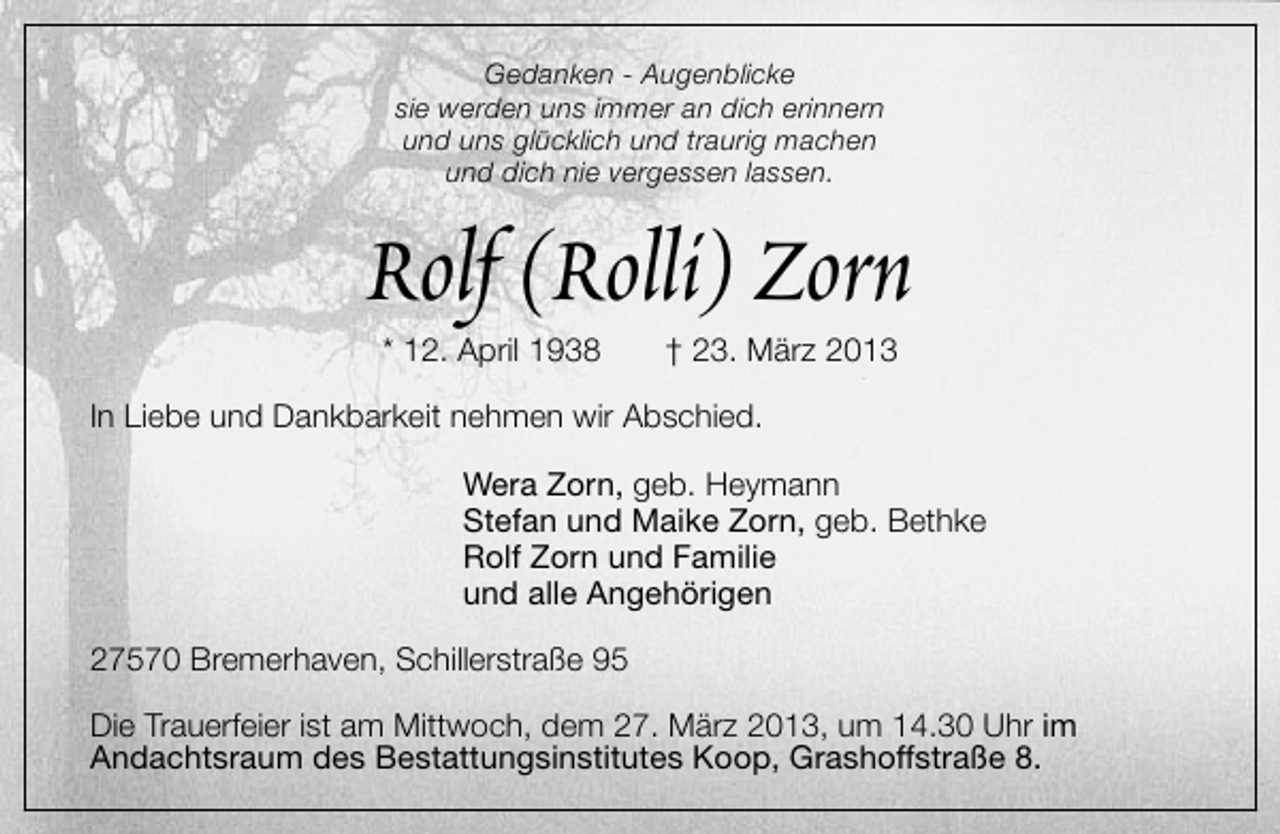 <p>Gedanken - Augenblicke<br />sie werden uns immer an dich erinnern<br />und uns glücklich und traurig machen<br />und dich nie vergessen lassen.</p><p>Rolf (Rolli) Zorn<br />* 12. April 1938</p><p>† 23. März 2013</p><p>In Liebe und Dankbarkeit nehmen wir Abschied.<br />Wera Zorn, geb. Heymann<br />Stefan und Maike Zorn, geb. Bethke<br />Rolf Zorn und Familie<br />und alle Angehörigen<br />27570 Bremerhaven, Schillerstraße 95<br />Die Trauerfeier ist am Mittwoch, dem 27. März 2013, um 14.30 Uhr im<br />Andachtsraum des Bestattungsinstitutes Koop, Grashoffstraße 8.</p>