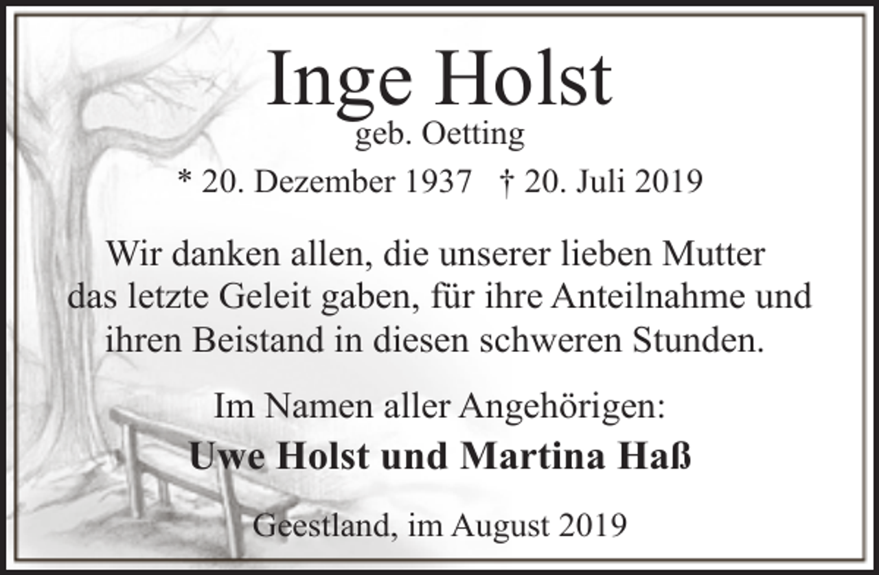 <p>Inge<br />Holst<br />geb. Oetting<br />* 20. Dezember 1937 † 20. Juli 2019</p><p>Wir danken allen, die unserer lieben Mutter<br />das letzte Geleit gaben, für ihre Anteilnahme und<br />ihren Beistand in diesen schweren Stunden.<br />Im Namen aller Angehörigen:</p><p>Uwe Holst und Martina Haß<br />Geestland, im August 2019</p>