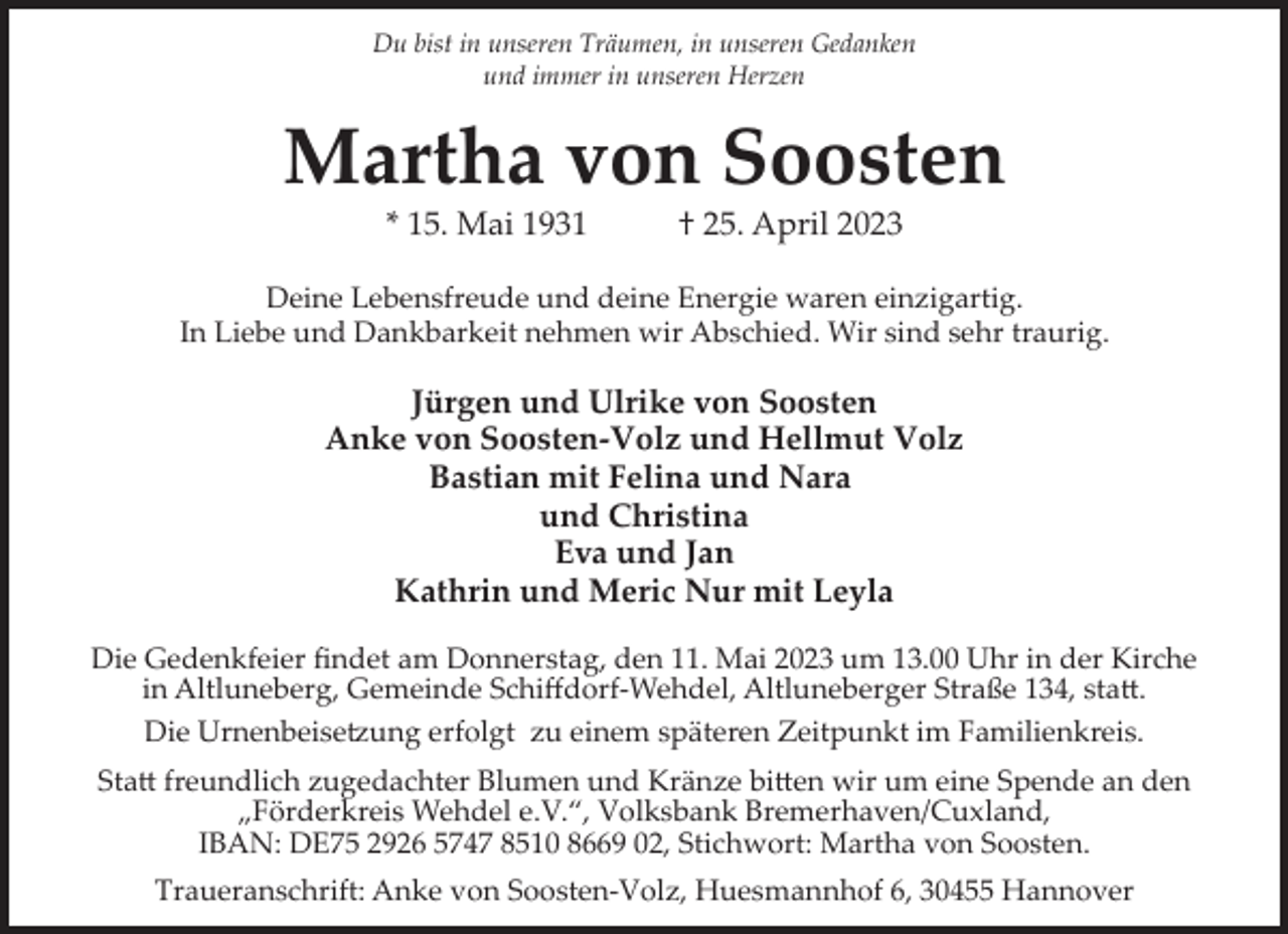 <p>Du bist in unseren Träumen, in unseren Gedanken<br />und immer in unseren Herzen</p><p>Martha von Soosten<br />* 15. Mai 1931</p><p>† 25. April 2023</p><p>Deine Lebensfreude und deine Energie waren einzigartig.<br />In Liebe und Dankbarkeit nehmen wir Abschied. Wir sind sehr traurig.</p><p>Jürgen und Ulrike von Soosten<br />Anke von Soosten-Volz und Hellmut Volz<br />Bastian mit Felina und Nara<br />und Christina<br />Eva und Jan<br />Kathrin und Meric Nur mit Leyla<br />Die Gedenkfeier ﬁndet am Donnerstag, den 11. Mai 2023 um 13.00 Uhr in der Kirche<br />in Altluneberg, Gemeinde Schiﬀdorf­Wehdel, Altluneberger Straße 134, sta�.<br />Die UrnenbeiseBung erfolgt zu einem späteren Zeitpunkt im Familienkreis.<br />Sta� freundlich zugedachter Blumen und Kränze bi�en wir um eine Spende an den<br />„Förderkreis Wehdel e.V.“, Volksbank Bremerhaven/Cuxland,<br />IBAN: DE75 2926 5747 8510 8669 02, Stichwort: Martha von Soosten.<br />Traueranschrift: Anke von Soosten­Volz, Huesmannhof 6, 30455 Hannover</p>