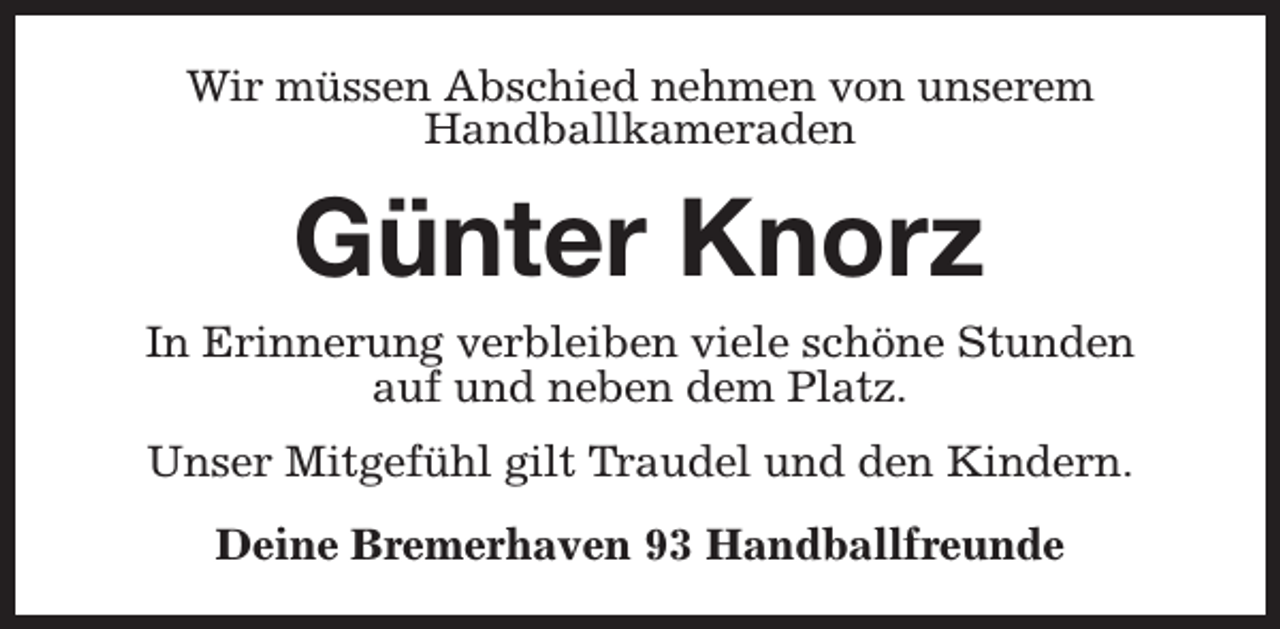 <p>Wir müssen Abschied nehmen von unserem<br />Handballkameraden</p><p>Günter Knorz<br />In Erinnerung verbleiben viele schöne Stunden<br />auf und neben dem Platz.<br />Unser Mitgefühl gilt Traudel und den Kindern.<br />Deine Bremerhaven 93 Handballfreunde</p>
