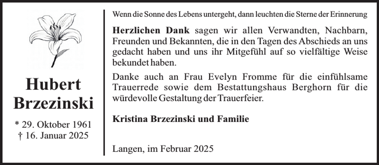 <p>Wenn die Sonne des Lebens untergeht, dann leuchten die Sterne der Erinnerung</p><p>Hubert<br />Brzezinski<br />* 29. Oktober 1961<br />† 16. Januar 2025</p><p>Herzlichen Dank sagen wir allen Verwandten, Nachbarn,<br />Freunden und Bekannten, die in den Tagen des Abschieds an uns<br />gedacht haben und uns ihr Mitgefühl auf so vielfältige Weise<br />bekundet haben.<br />Danke auch an Frau Evelyn Fromme für die einfühlsame<br />Trauerrede sowie dem Bestattungshaus Berghorn für die<br />würdevolle Gestaltung der Trauerfeier.<br />Kristina Brzezinski und Familie<br />Langen, im Februar 2025</p>