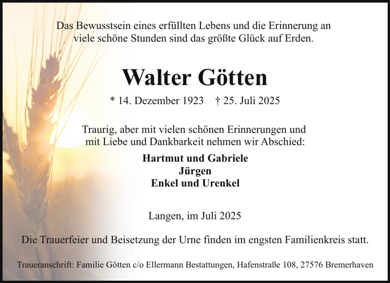 <p>Das Bewusstsein eines erfüllten Lebens und die Erinnerung an<br />viele schöne Stunden sind das größte Glück auf Erden.</p><p>Walter Götten<br />* 14. Dezember 1923</p><p>† 25. Juli 2025</p><p>Traurig, aber mit vielen schönen Erinnerungen und<br />mit Liebe und Dankbarkeit nehmen wir Abschied:<br />Hartmut und Gabriele<br />Jürgen<br />Enkel und Urenkel<br />Langen, im Juli 2025<br />Die Trauerfeier und Beisetzung der Urne finden im engsten Familienkreis statt.<br />Traueranschrift: Familie Götten c/o Ellermann Bestattungen, Hafenstraße 108, 27576 Bremerhaven</p>