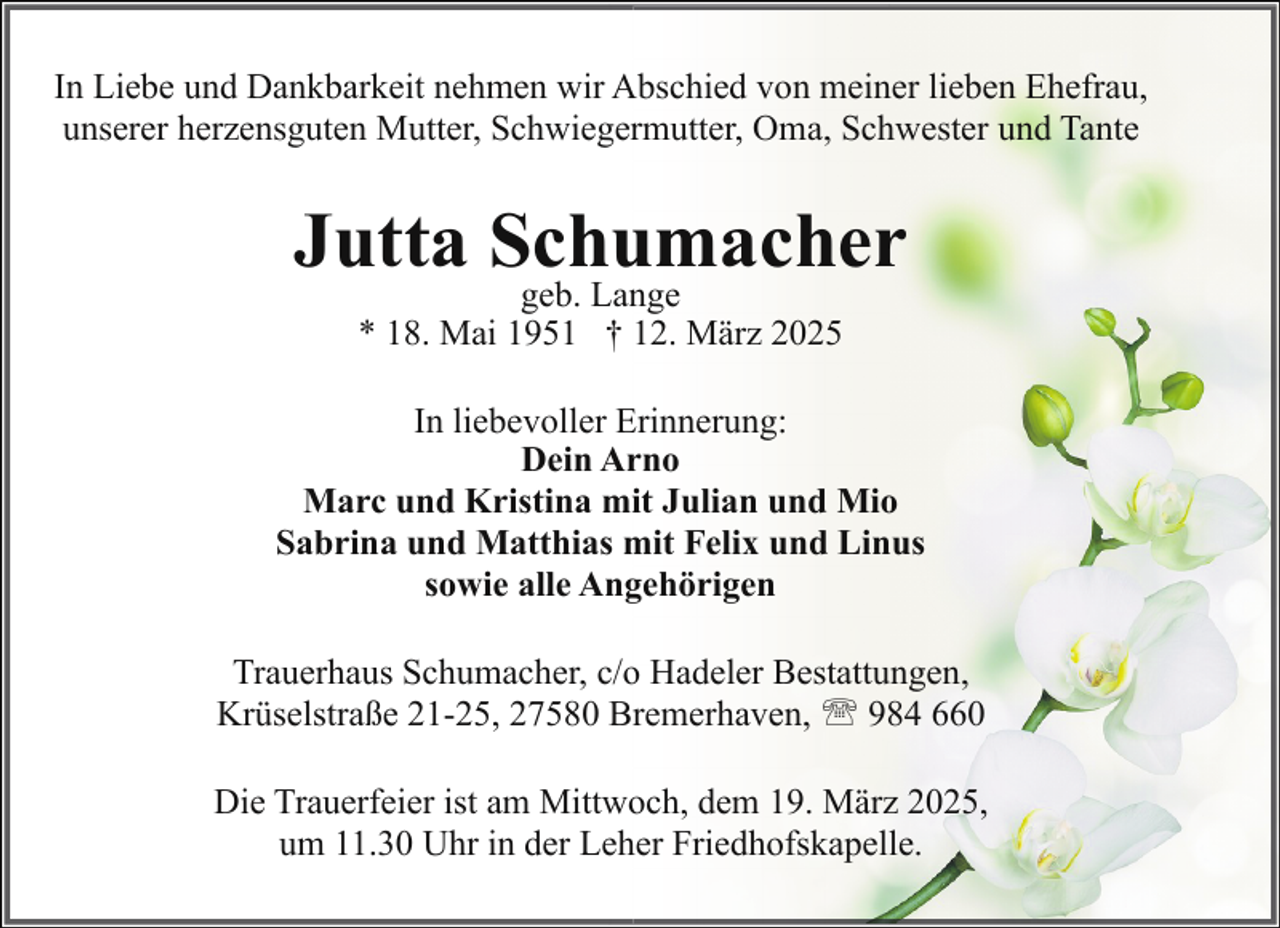 <p>In Liebe und Dankbarkeit nehmen wir Abschied von meiner lieben Ehefrau,<br />unserer herzensguten Mutter, Schwiegermutter, Oma, Schwester und Tante</p><p>Jutta Schumacher<br />geb. Lange<br />* 18. Mai 1951 † 12. März 2025</p><p>In liebevoller Erinnerung:<br />Dein Arno<br />Marc und Kristina mit Julian und Mio<br />Sabrina und Matthias mit Felix und Linus<br />sowie alle Angehörigen<br />Trauerhaus Schumacher, c/o Hadeler Bestattungen,<br />Krüselstraße 21-25, 27580 Bremerhaven, ' 984 660<br />Die Trauerfeier ist am Mittwoch, dem 19. März 2025,<br />um 11.30 Uhr in der Leher Friedhofskapelle.</p>