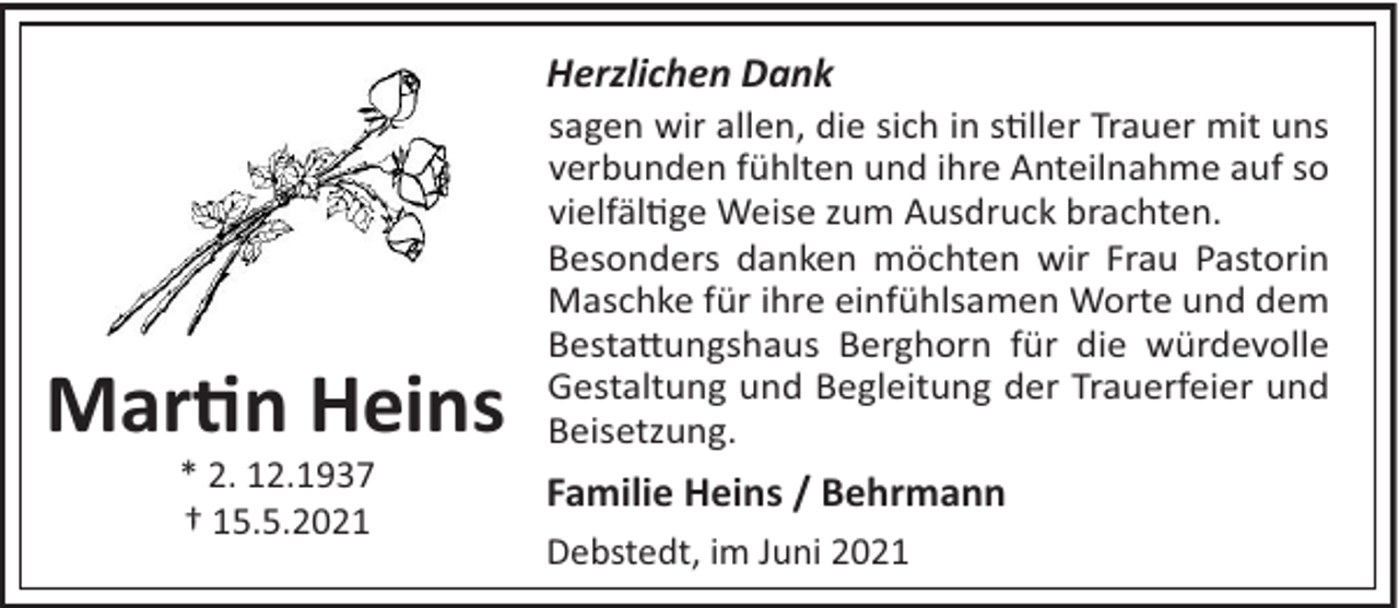 <p>Herzlichen Dank</p><p>Mar n Heins<br />* 2. 12.1937<br />† 15.5.2021</p><p>sagen wir allen, die sich in s!ller Trauer mit uns<br />verbunden fühlten und ihre Anteilnahme auf so<br />vielfäl!ge Weise zum Ausdruck brachten.<br />Besonders danken möchten wir Frau Pastorin<br />Maschke für ihre einfühlsamen Worte und dem<br />Besta"ungshaus Berghorn für die würdevolle<br />Gestaltung und Begleitung der Trauerfeier und<br />Beisetzung.</p><p>Familie Heins / Behrmann<br />Debstedt, im Juni 2021</p>