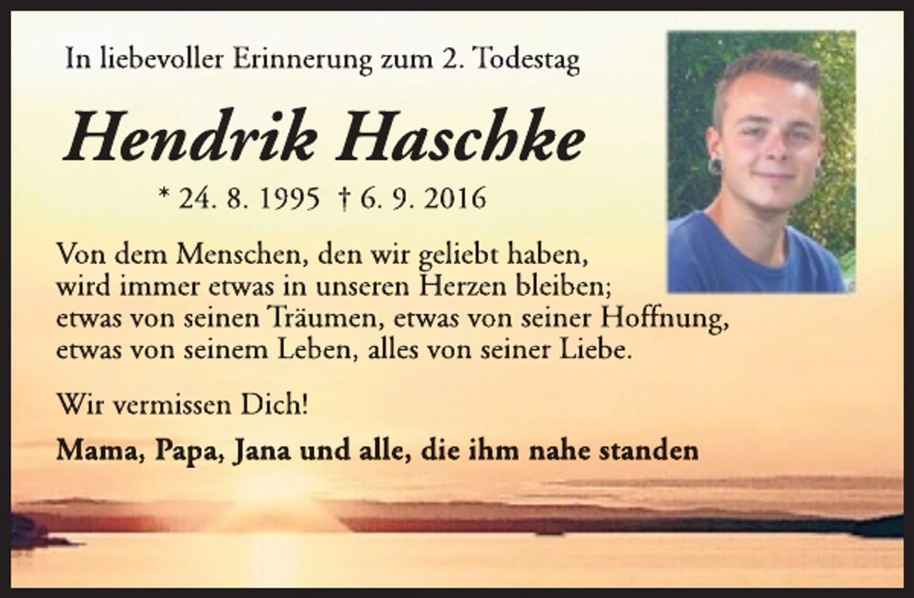 <p>In liebevoller Erinnerung zum 2. Todestag</p><p>Hendrik Haschke<br />* 24. 8. 1995 † 6. 9. 2016</p><p>Von dem Menschen, den wir geliebt haben,<br />wird immer etwas in unseren Herzen bleiben;<br />etwas von seinen Träumen, etwas von seiner Hoffnung,<br />etwas von seinem Leben, alles von seiner Liebe.<br />Wir vermissen Dich!<br />Mama, Papa, Jana und alle, die ihm nahe standen</p>