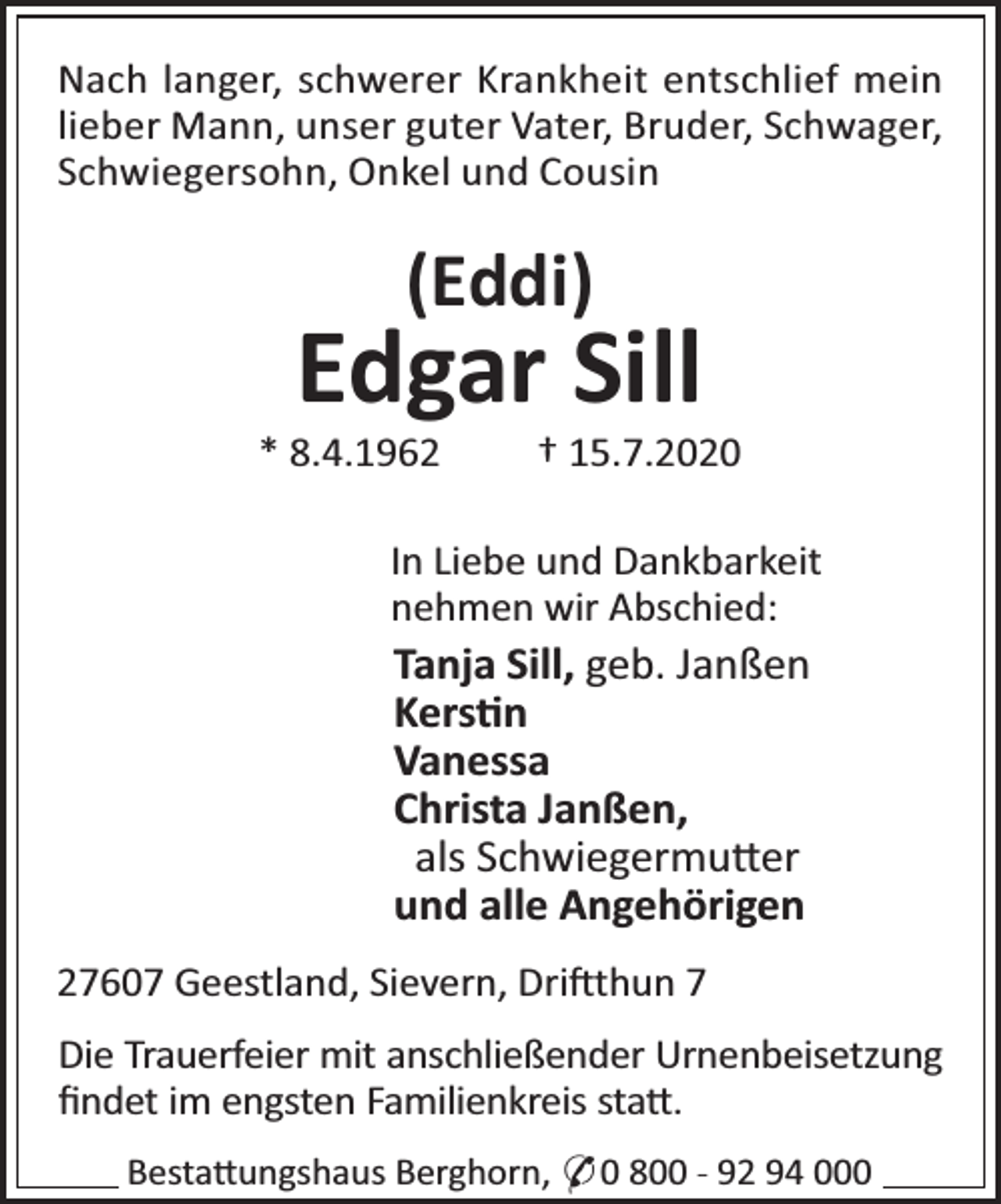 <p>Nach langer, schwerer Krankheit entschlief mein<br />lieber Mann, unser guter Vater, Bruder, Schwager,<br />Schwiegersohn, Onkel und Cousin</p><p>(Eddi)</p><p>Edgar Sill</p><p>* 8.4.1962</p><p>† 15.7.2020</p><p>In Liebe und Dankbarkeit<br />nehmen wir Abschied:</p><p>Tanja Sill, geb. Janßen<br />Kers n<br />Vanessa<br />Christa Janßen,<br />als Schwiegermu er<br />und alle Angehörigen<br />27607 Geestland, Sievern, Dri thun 7<br />Die Trauerfeier mit anschließender Urnenbeisetzung<br />ﬁndet im engsten Familienkreis sta .<br />Besta ungshaus Berghorn, * 0 800 - 92 94 000</p>
