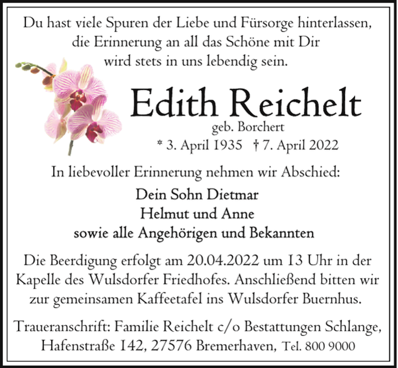 <p>Du hast viele Spuren der Liebe und Fürsorge hinterlassen,<br />die Erinnerung an all das Schöne mit Dir<br />wird stets in uns lebendig sein.</p>
<p>geb. Borchert<br />* 3. April 1935 † 7. April 2022</p>
<p>In liebevoller Erinnerung nehmen wir Abschied:</p>
<p>Die Beerdigung erfolgt am 20.04.2022 um 13 Uhr in der<br />Kapelle des Wulsdorfer Friedhofes. Anschließend bitten wir<br />zur gemeinsamen Kaffeetafel ins Wulsdorfer Buernhus.<br />Traueranschrift: Familie Reichelt c/o Bestattungen Schlange,<br />Hafenstraße 142, 27576 Bremerhaven, Tel. 800 9000</p>