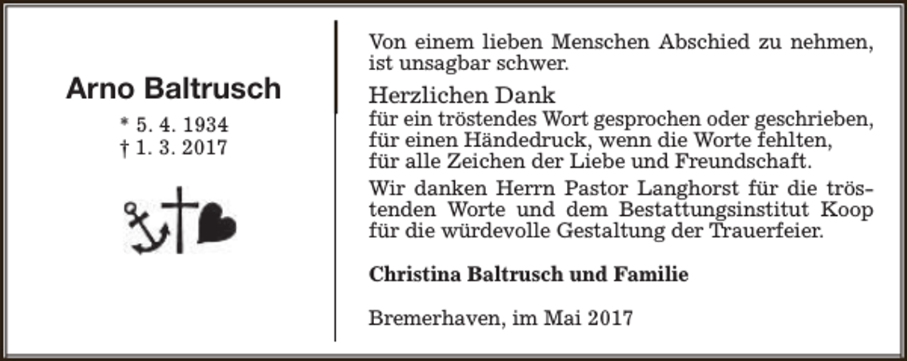 <p>Arno Baltrusch<br />* 5. 4. 1934<br />† 1. 3. 2017</p><p>Von einem lieben Menschen Abschied zu nehmen,<br />ist unsagbar schwer.</p><p>Herzlichen Dank</p><p>für ein tröstendes Wort gesprochen oder geschrieben,<br />für einen Händedruck, wenn die Worte fehlten,<br />für alle Zeichen der Liebe und Freundschaft.<br />Wir danken Herrn Pastor Langhorst für die tröstenden Worte und dem Bestattungsinstitut Koop<br />für die würdevolle Gestaltung der Trauerfeier.</p><p>Christina Baltrusch und Familie<br />Bremerhaven, im Mai 2017</p>