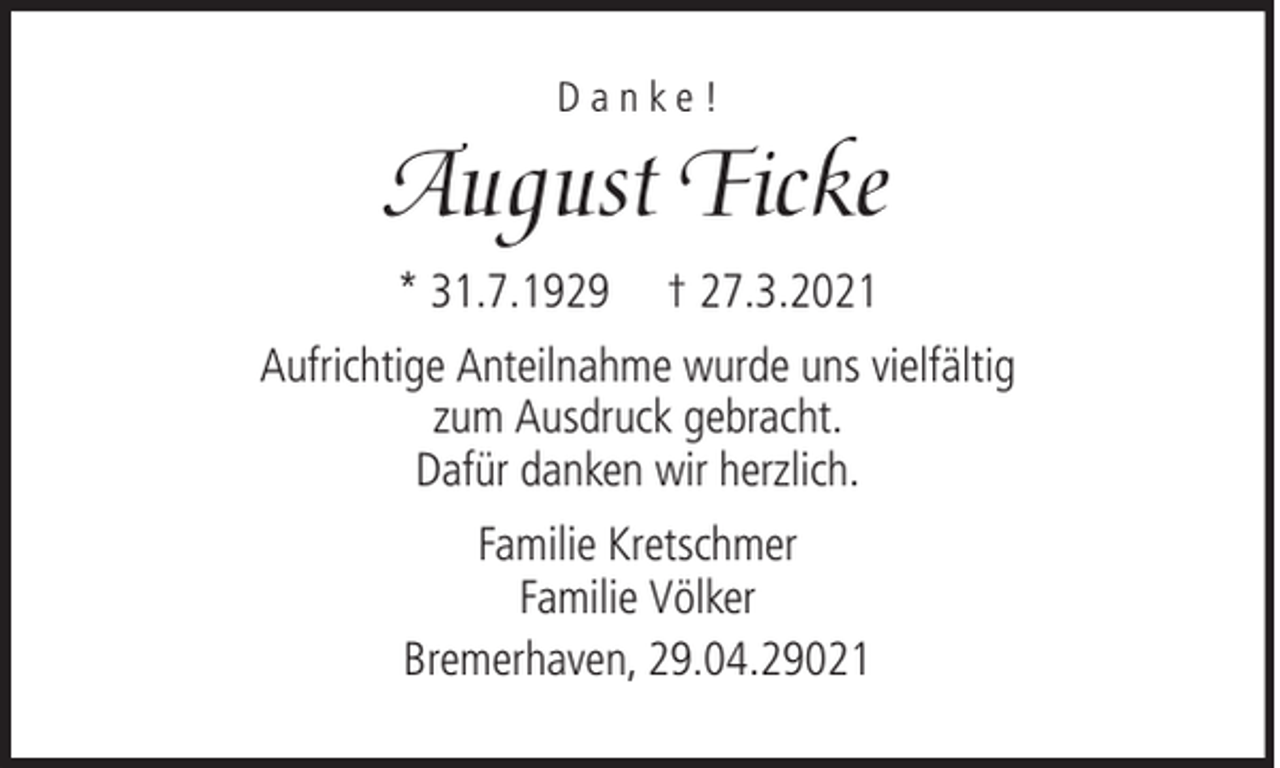 <p>Danke!</p><p>August Ficke<br />* 31.7.1929</p><p>† 27.3.2021</p><p>Aufrichtige Anteilnahme wurde uns vielfältig<br />zum Ausdruck gebracht.<br />Dafür danken wir herzlich.<br />Familie Kretschmer<br />Familie Völker<br />Bremerhaven, 29.04.29021</p>