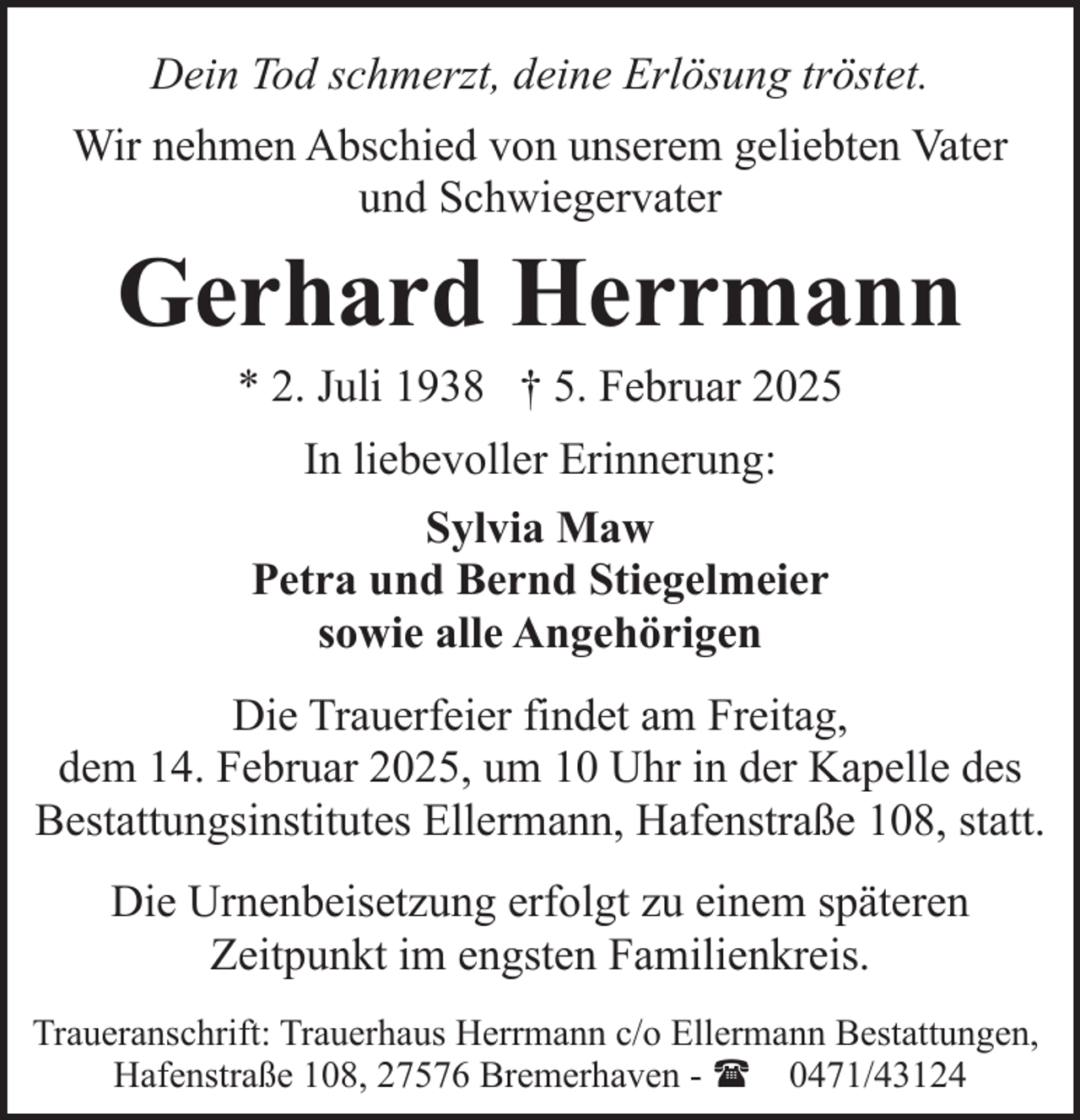 <p>Dein Tod schmerzt, deine Erlösung tröstet.<br />Wir nehmen Abschied von unserem geliebten Vater<br />und Schwiegervater</p><p>Gerhard Herrmann<br />* 2. Juli 1938 † 5. Februar 2025<br />In liebevoller Erinnerung:<br />Sylvia Maw<br />Petra und Bernd Stiegelmeier<br />sowie alle Angehörigen<br />Die Trauerfeier findet am Freitag,<br />dem 14. Februar 2025, um 10 Uhr in der Kapelle des<br />Bestattungsinstitutes Ellermann, Hafenstraße 108, statt.<br />Die Urnenbeisetzung erfolgt zu einem späteren<br />Zeitpunkt im engsten Familienkreis.<br />Traueranschrift: Trauerhaus Herrmann c/o Ellermann Bestattungen,<br />Hafenstraße 108, 27576 Bremerhaven - ( 0471/43124</p>