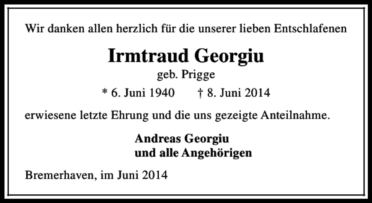 <p>Wir danken allen herzlich für die unserer lieben Entschlafenen</p><p>Irmtraud Georgiu</p><p>geb. Prigge<br />* 6. Juni 1940<br />† 8. Juni 2014<br />erwiesene letzte Ehrung und die uns gezeigte Anteilnahme.<br />Andreas Georgiu<br />und alle Angehörigen<br />Bremerhaven, im Juni 2014</p>