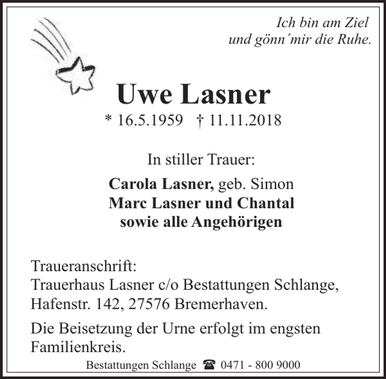 <p>Ich bin am Ziel<br />und gönn´mir die Ruhe.</p><p>Uwe Lasner</p><p>* 16.5.1959 † 11.11.2018<br />In stiller Trauer:<br />Carola Lasner, geb. Simon<br />Marc Lasner und Chantal<br />sowie alle Angehörigen<br />Traueranschrift:<br />Trauerhaus Lasner c/o Bestattungen Schlange,<br />Hafenstr. 142, 27576 Bremerhaven.<br />Die Beisetzung der Urne erfolgt im engsten<br />Familienkreis.<br />Bestattungen Schlange ( 0471 - 800 9000</p>