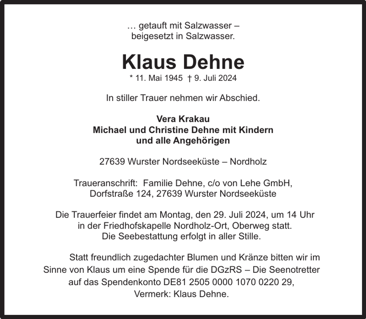 <p>… getauft mit Salzwasser –<br />beigesetzt in Salzwasser.</p><p>Klaus Dehne<br />* 11. Mai 1945 † 9. Juli 2024</p><p>In stiller Trauer nehmen wir Abschied.<br />Vera Krakau<br />Michael und Christine Dehne mit Kindern<br />und alle Angehörigen<br />27639 Wurster Nordseeküste – Nordholz<br />Traueranschrift: Familie Dehne, c/o von Lehe GmbH,<br />Dorfstraße 124, 27639 Wurster Nordseeküste<br />Die Trauerfeier findet am Montag, den 29. Juli 2024, um 14 Uhr<br />in der Friedhofskapelle Nordholz-Ort, Oberweg statt.<br />Die Seebestattung erfolgt in aller Stille.<br />Statt freundlich zugedachter Blumen und Kränze bitten wir im<br />Sinne von Klaus um eine Spende für die DGzRS – Die Seenotretter<br />auf das Spendenkonto DE81 2505 0000 107220 29,<br />Vermerk: Klaus Dehne.</p>