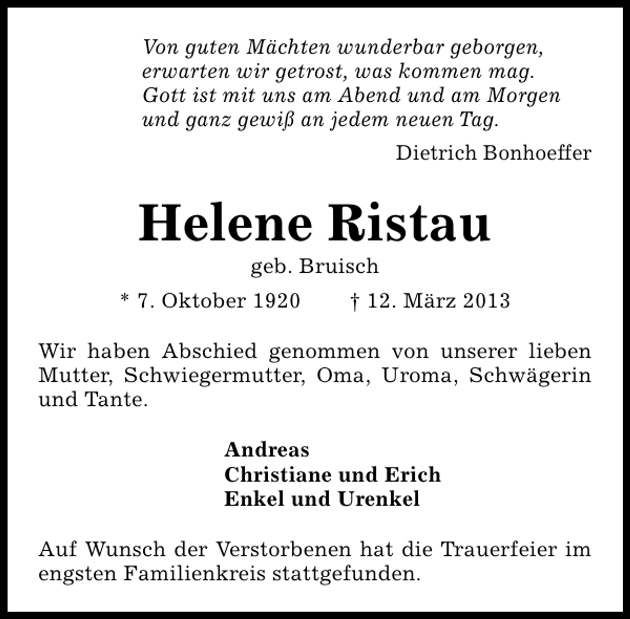 <p>Von guten Mächten wunderbar geborgen,<br />erwarten wir getrost, was kommen mag.<br />Gott ist mit uns am Abend und am Morgen<br />und ganz gewiß an jedem neuen Tag.<br />Dietrich Bonhoeffer</p><p>Helene Ristau<br />geb. Bruisch</p><p>* 7. Oktober 1920</p><p>† 12. März 2013</p><p>Wir haben Abschied genommen von unserer lieben<br />Mutter, Schwiegermutter, Oma, Uroma, Schwägerin<br />und Tante.<br />Andreas<br />Christiane und Erich<br />Enkel und Urenkel<br />Auf Wunsch der Verstorbenen hat die Trauerfeier im<br />engsten Familienkreis stattgefunden.</p>