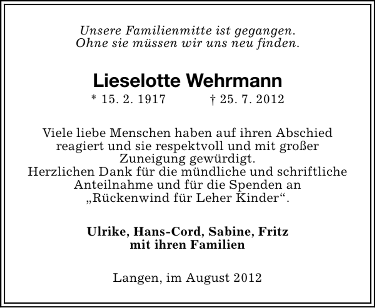 <p>Unsere Familienmitte ist gegangen.<br />Ohne sie müssen wir uns neu finden.</p>
<p>Lieselotte Wehrmann</p>
<p>* 15. 2. 1917</p>
<p>† 25. 7. 2012</p>
<p>Viele liebe Menschen haben auf ihren Abschied<br />reagiert und sie respektvoll und mit großer<br />Zuneigung gewürdigt.<br />Herzlichen Dank für die mündliche und schriftliche<br />Anteilnahme und für die Spenden an<br />„Rückenwind für Leher Kinder“.<br />Ulrike, Hans-Cord, Sabine, Fritz<br />mit ihren Familien<br />Langen, im August 2012</p>