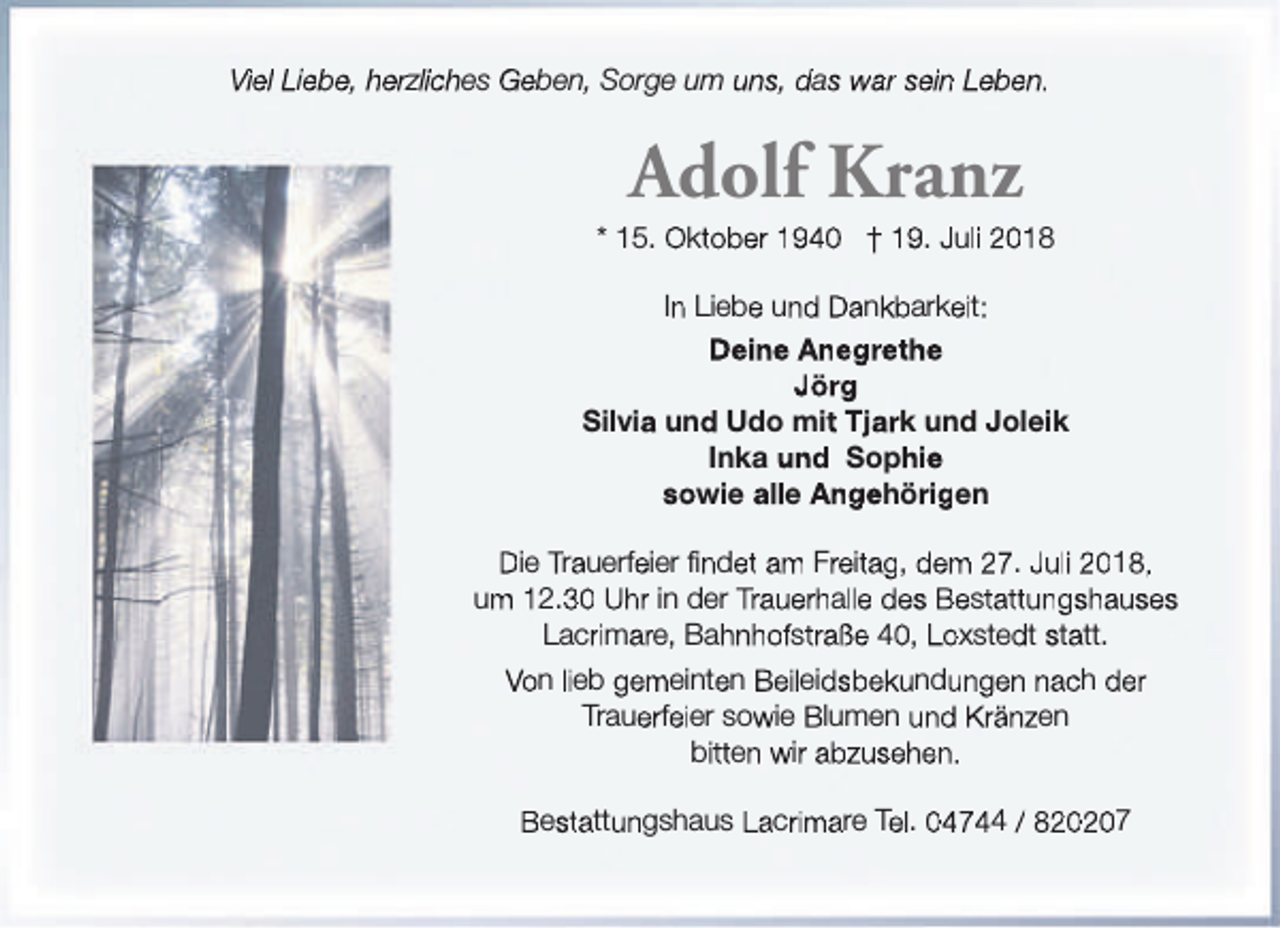 <p>Viel Liebe, herzliches Geben, Sorge um uns, das war sein Leben.</p><p>Adolf Kranz</p><p>* 15. Oktober 1940 † 19. Juli 2018<br />In Liebe und Dankbarkeit:<br />Deine Anegrethe<br />Jörg<br />Silvia und Udo mit Tjark und Joleik<br />Inka und Sophie<br />sowie alle Angehörigen<br />Die Trauerfeier findet am Freitag, dem 27. Juli 2018,<br />um 12.30 Uhr in der Trauerhalle des Bestattungshauses<br />Lacrimare, Bahnhofstraße 40, Loxstedt statt.<br />Von lieb gemeinten Beileidsbekundungen nach der<br />Trauerfeier sowie Blumen und Kränzen<br />bitten wir abzusehen.<br />Bestattungshaus Lacrimare Tel. 04744 / 820207</p>