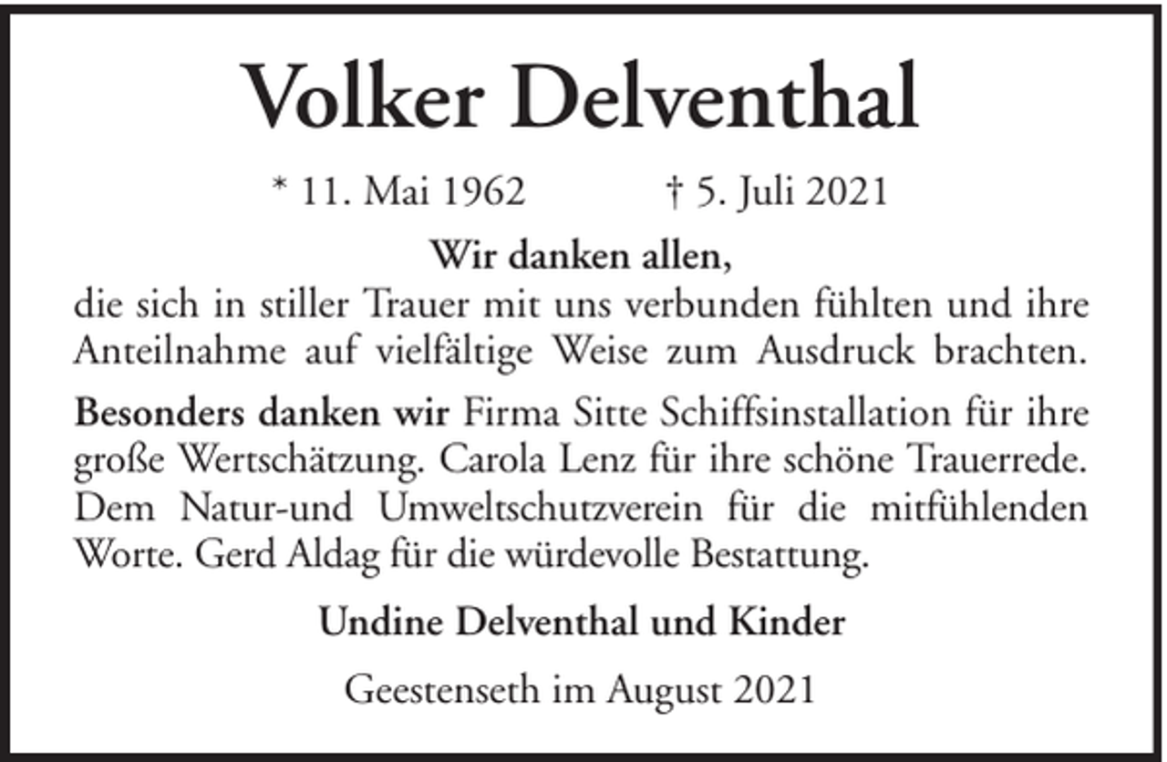 <p>Volker Delventhal<br />* 11. Mai 1962<br />† 5. Juli 2021<br />Wir danken allen,<br />die sich in stiller Trauer mit uns verbunden fühlten und ihre<br />Anteilnahme auf vielfältige Weise zum Ausdruck brachten.<br />Besonders danken wir Firma Sitte Schiffsinstallation für ihre<br />große Wertschätzung. Carola Lenz für ihre schöne Trauerrede.<br />Dem Natur-und Umweltschutzverein für die mitfühlenden<br />Worte. Gerd Aldag für die würdevolle Bestattung.<br />Undine Delventhal und Kinder<br />Geestenseth im August 2021</p>