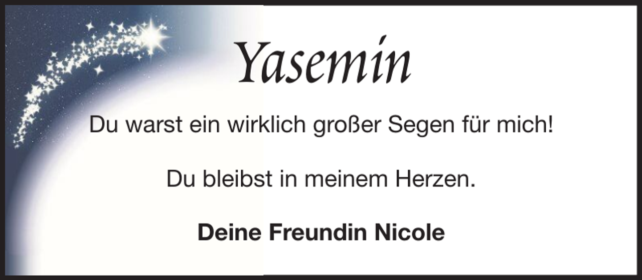 <p>Yasemin<br />Du warst ein wirklich großer Segen für mich!<br />Du bleibst in meinem Herzen.<br />Deine Freundin Nicole</p>