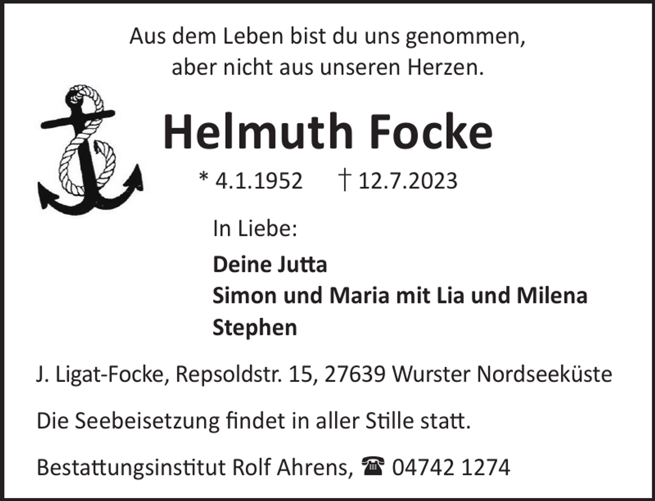 <p>Aus dem Leben bist du uns genommen,<br />aber nicht aus unseren Herzen.</p><p>Helmuth Focke<br />* 4.1.1952</p><p>† 12.7.2023</p><p>In Liebe:<br />Deine Ju©a<br />Simon und Maria mit Lia und Milena<br />Stephen<br />J. Ligat-Focke, Repsoldstr. 15, 27639 Wurster Nordseeküste<br />Die Seebeisetzung ﬁndet in aller Slle sta©.<br />Besta©ungsinstut Rolf Ahrens,  04742 1274</p>