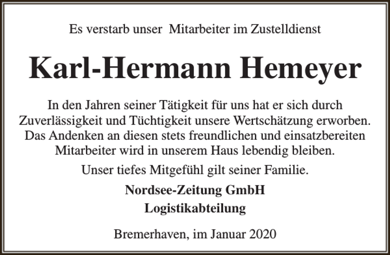 <p>Es verstarb unser Mitarbeiter im Zustelldienst</p><p>Karl-Hermann Hemeyer<br />In den Jahren seiner Tätigkeit für uns hat er sich durch<br />Zuverlässigkeit und Tüchtigkeit unsere Wertschätzung erworben.<br />Das Andenken an diesen stets freundlichen und einsatzbereiten<br />Mitarbeiter wird in unserem Haus lebendig bleiben.<br />Unser tiefes Mitgefühl gilt seiner Familie.<br />Nordsee-Zeitung GmbH<br />Logistikabteilung<br />Bremerhaven, im Januar 2020</p>