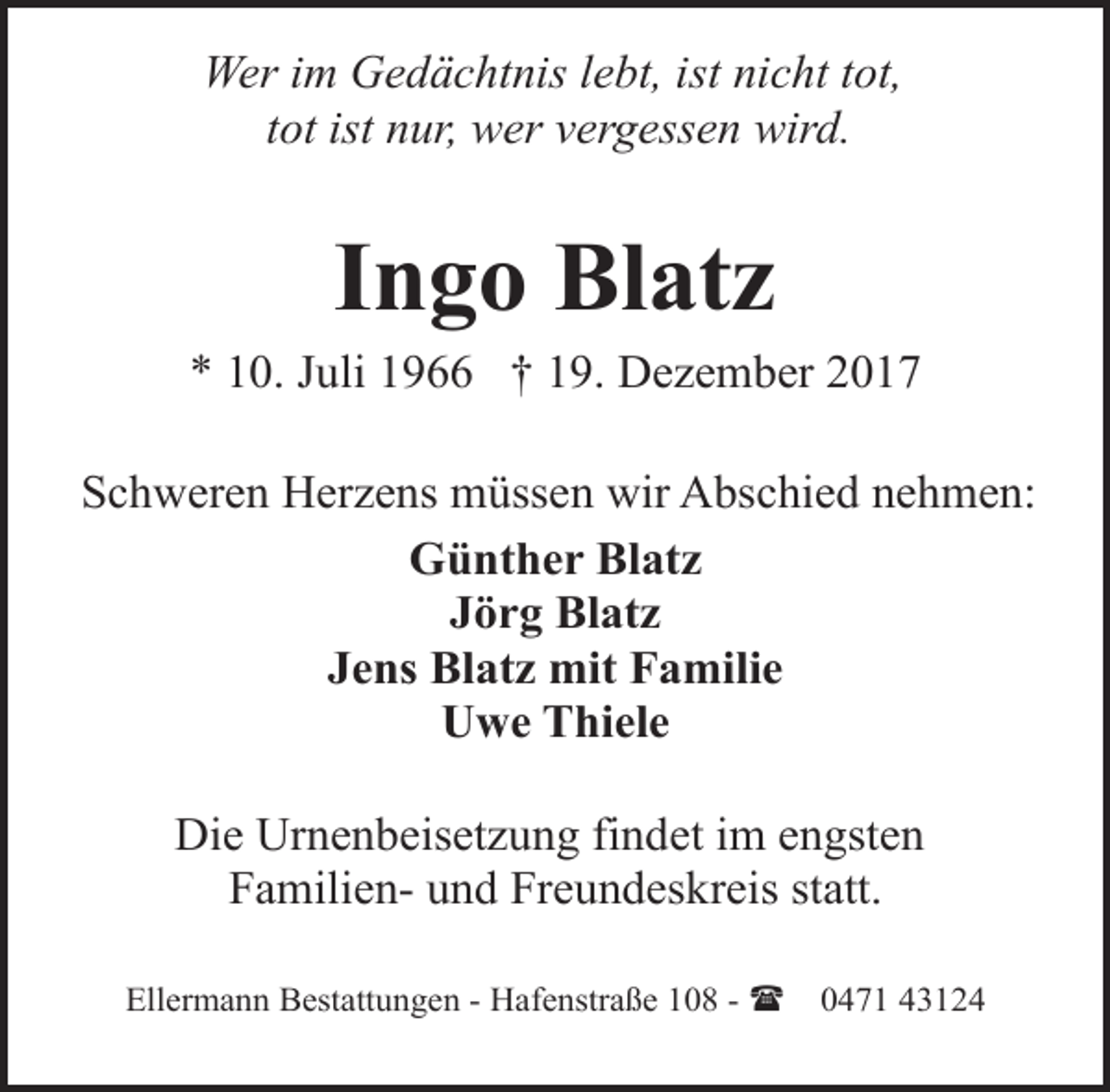<p>Wer im Gedächtnis lebt, ist nicht tot,<br />tot ist nur, wer vergessen wird.</p><p>Ingo Blatz</p><p>* 10. Juli 1966 † 19. Dezember 2017<br />Schweren Herzens müssen wir Abschied nehmen:<br />Günther Blatz<br />Jörg Blatz<br />Jens Blatz mit Familie<br />Uwe Thiele<br />Die Urnenbeisetzung findet im engsten<br />Familien- und Freundeskreis statt.<br />Ellermann Bestattungen - Hafenstraße 108 - (</p><p>0471 43124</p>