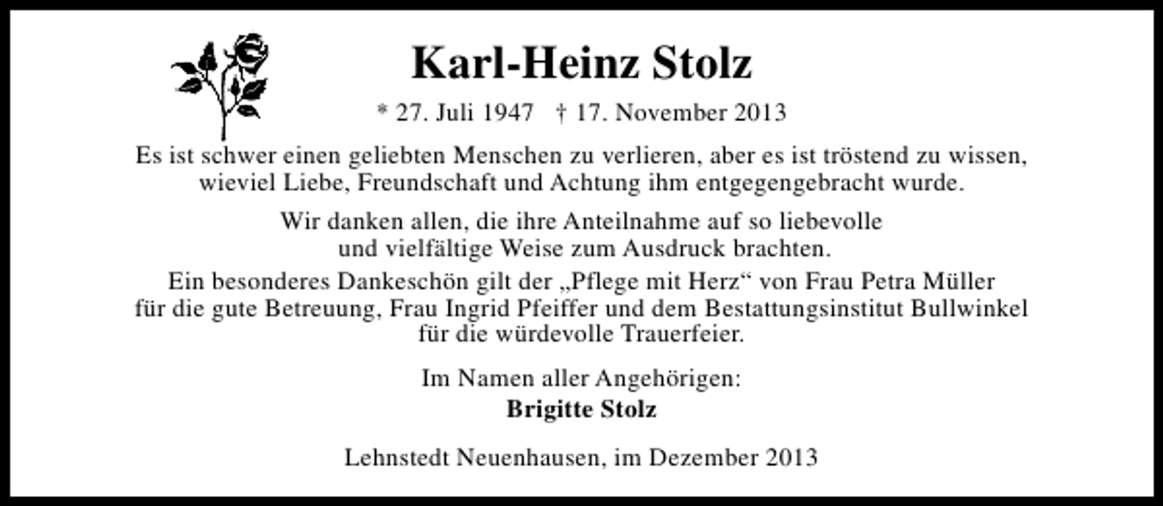 <p>Karl-Heinz Stolz<br />* 27. Juli 1947 † 17. November 2013<br />Es ist schwer einen geliebten Menschen zu verlieren, aber es ist tröstend zu wissen,<br />wieviel Liebe, Freundschaft und Achtung ihm entgegengebracht wurde.<br />Wir danken allen, die ihre Anteilnahme auf so liebevolle<br />und vielfältige Weise zum Ausdruck brachten.<br />Ein besonderes Dankeschön gilt der „Pflege mit Herz“ von Frau Petra Müller<br />für die gute Betreuung, Frau Ingrid Pfeiffer und dem Bestattungsinstitut Bullwinkel<br />für die würdevolle Trauerfeier.<br />Im Namen aller Angehörigen:<br />Brigitte Stolz<br />Lehnstedt Neuenhausen, im Dezember 2013</p>