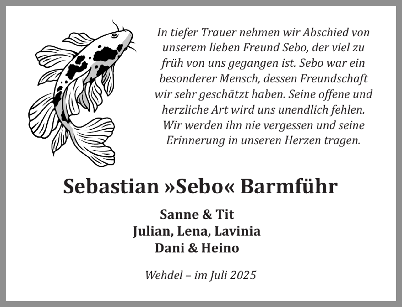 <p>In tiefer Trauer nehmen wir Abschied von<br />unserem lieben Freund Sebo, der viel zu<br />früh von uns gegangen ist. Sebo war ein<br />besonderer Mensch, dessen Freundschaft<br />wir sehr geschätzt haben. Seine offene und<br />herzliche Art wird uns unendlich fehlen.<br />Wir werden ihn nie vergessen und seine<br />Erinnerung in unseren Herzen tragen.</p><p>Sebastian »Sebo« Barmführ<br />Sanne &amp; Tit<br />Julian, Lena, Lavinia<br />Dani &amp; Heino<br />Wehdel – im Juli 2025</p>