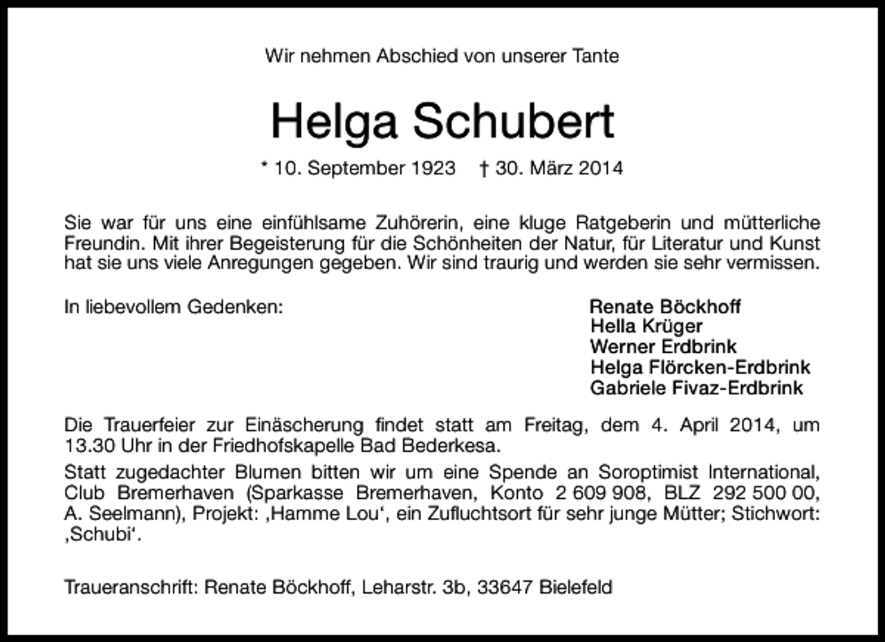 <p>Wir nehmen Abschied von unserer Tante</p><p>Helga Schubert</p><p>* 10. September 1923</p><p>† 30. März 2014</p><p>Sie war für uns eine einfühlsame Zuhörerin, eine kluge Ratgeberin und mütterliche<br />Freundin. Mit ihrer Begeisterung für die Schönheiten der Natur, für Literatur und Kunst<br />hat sie uns viele Anregungen gegeben. Wir sind traurig und werden sie sehr vermissen.<br />In liebevollem Gedenken:</p><p>Renate Böckhoff<br />Hella Krüger<br />Werner Erdbrink<br />Helga Flörcken-Erdbrink<br />Gabriele Fivaz-Erdbrink</p><p>Die Trauerfeier zur Einäscherung findet statt am Freitag, dem 4. April 2014, um<br />13.30 Uhr in der Friedhofskapelle Bad Bederkesa.<br />Statt zugedachter Blumen bitten wir um eine Spende an Soroptimist International,<br />Club Bremerhaven (Sparkasse Bremerhaven, Konto 2 6008, BLZ 292 5,<br />A. Seelmann), Projekt: ,Hamme Lou‘, ein Zufluchtsort für sehr junge Mütter; Stichwort:<br />,Schubi‘.<br />Traueranschrift: Renate Böckhoff, Leharstr. 3b, 33647 Bielefeld</p>