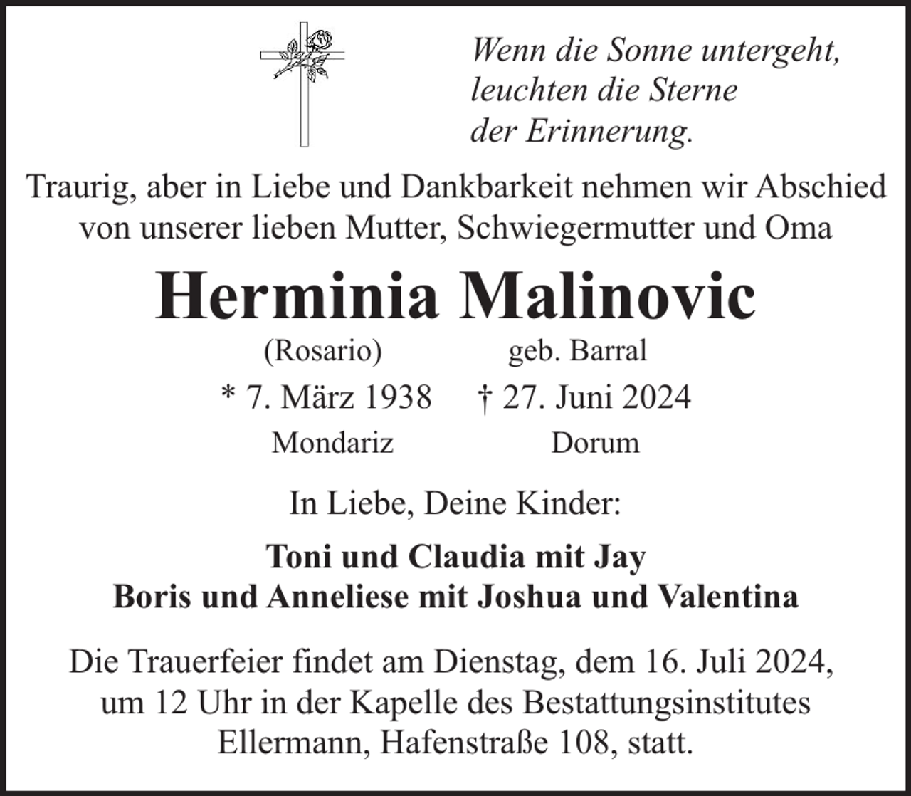<p>Wenn die Sonne untergeht,<br />leuchten die Sterne<br />der Erinnerung.<br />Traurig, aber in Liebe und Dankbarkeit nehmen wir Abschied<br />von unserer lieben Mutter, Schwiegermutter und Oma</p><p>Herminia Malinovic<br />(Rosario)</p><p>geb. Barral</p><p>* 7. März 1938</p><p>† 27. Juni 2024</p><p>Mondariz</p><p>Dorum</p><p>In Liebe, Deine Kinder:<br />Toni und Claudia mit Jay<br />Boris und Anneliese mit Joshua und Valentina<br />Die Trauerfeier findet am Dienstag, dem 16. Juli 2024,<br />um 12 Uhr in der Kapelle des Bestattungsinstitutes<br />Ellermann, Hafenstraße 108, statt.</p>
