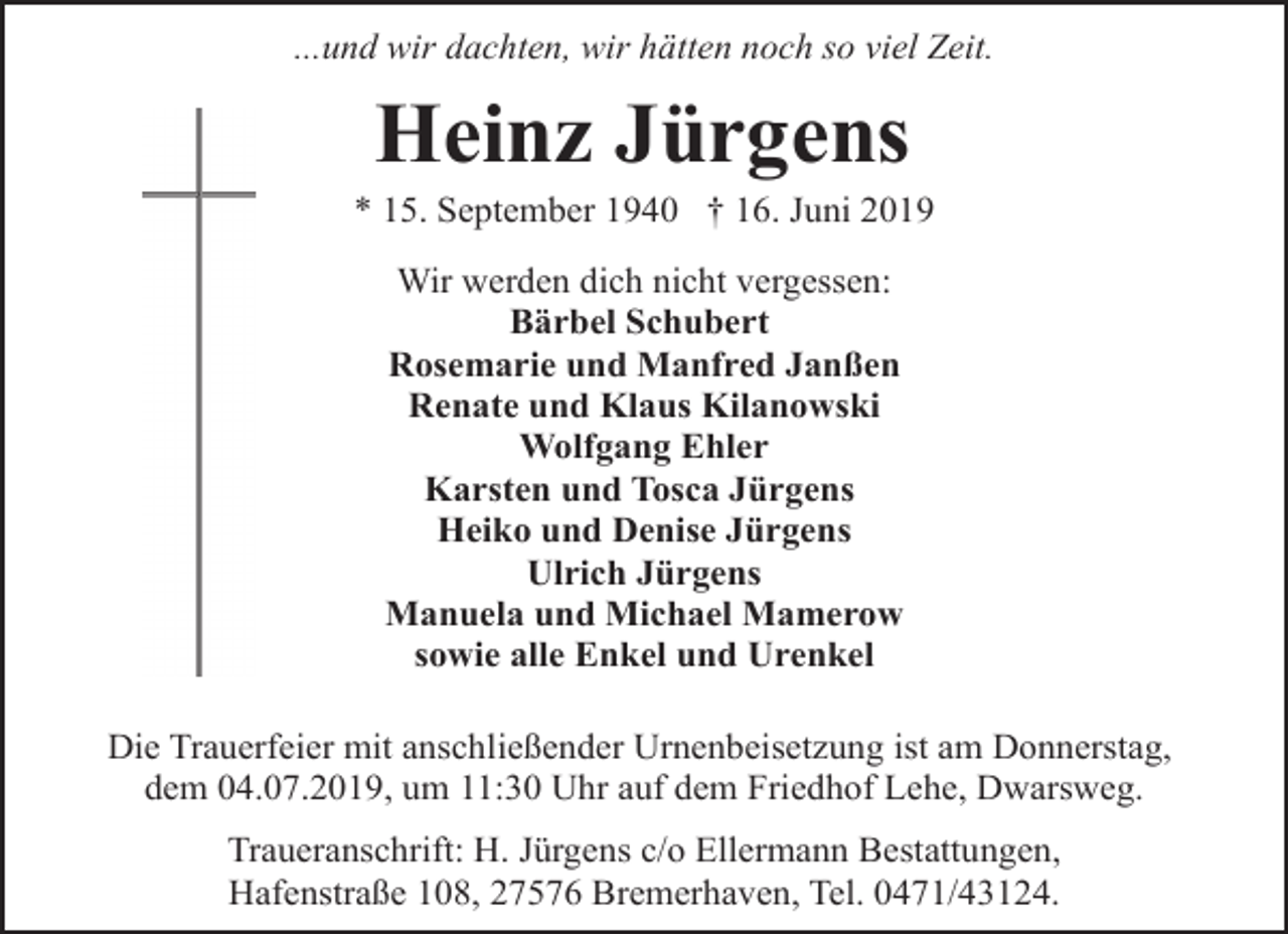 <p>...und wir dachten, wir hätten noch so viel Zeit.</p><p>Heinz Jürgens</p><p>* 15. September 1940 † 16. Juni 2019<br />Wir werden dich nicht vergessen:<br />Bärbel Schubert<br />Rosemarie und Manfred Janßen<br />Renate und Klaus Kilanowski<br />Wolfgang Ehler<br />Karsten und Tosca Jürgens<br />Heiko und Denise Jürgens<br />Ulrich Jürgens<br />Manuela und Michael Mamerow<br />sowie alle Enkel und Urenkel<br />Die Trauerfeier mit anschließender Urnenbeisetzung ist am Donnerstag,<br />dem 04.07.2019, um 11:30 Uhr auf dem Friedhof Lehe, Dwarsweg.<br />Traueranschrift: H. Jürgens c/o Ellermann Bestattungen,<br />Hafenstraße 108, 27576 Bremerhaven, Tel. 0471/43124.</p>