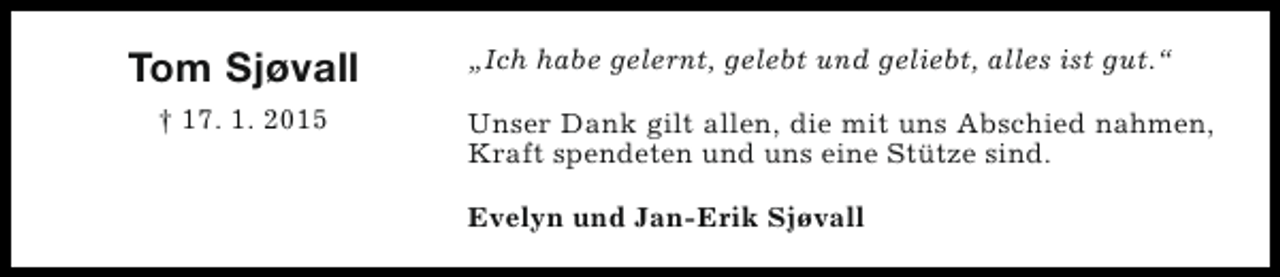 <p>Tom Sjøvall<br />† 17. 1. 2015</p><p>„Ich habe gelernt, gelebt und geliebt, alles ist gut.“<br />Unser Dank gilt allen, die mit uns Abschied nahmen,<br />Kraft spendeten und uns eine Stütze sind.<br />Evelyn und Jan-Erik Sjøvall</p>