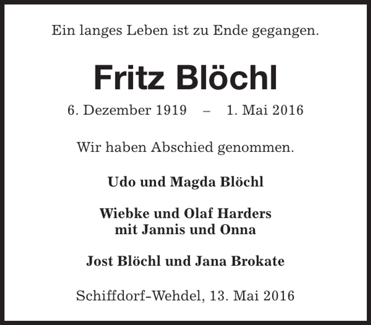 <p>Ein langes Leben ist zu Ende gegangen.</p><p>Fritz Blöchl</p><p>6. Dezember 1919</p><p>–</p><p>1. Mai 2016</p><p>Wir haben Abschied genommen.<br />Udo und Magda Blöchl<br />Wiebke und Olaf Harders<br />mit Jannis und Onna<br />Jost Blöchl und Jana Brokate<br />Schiffdorf-Wehdel, 13. Mai 2016</p>