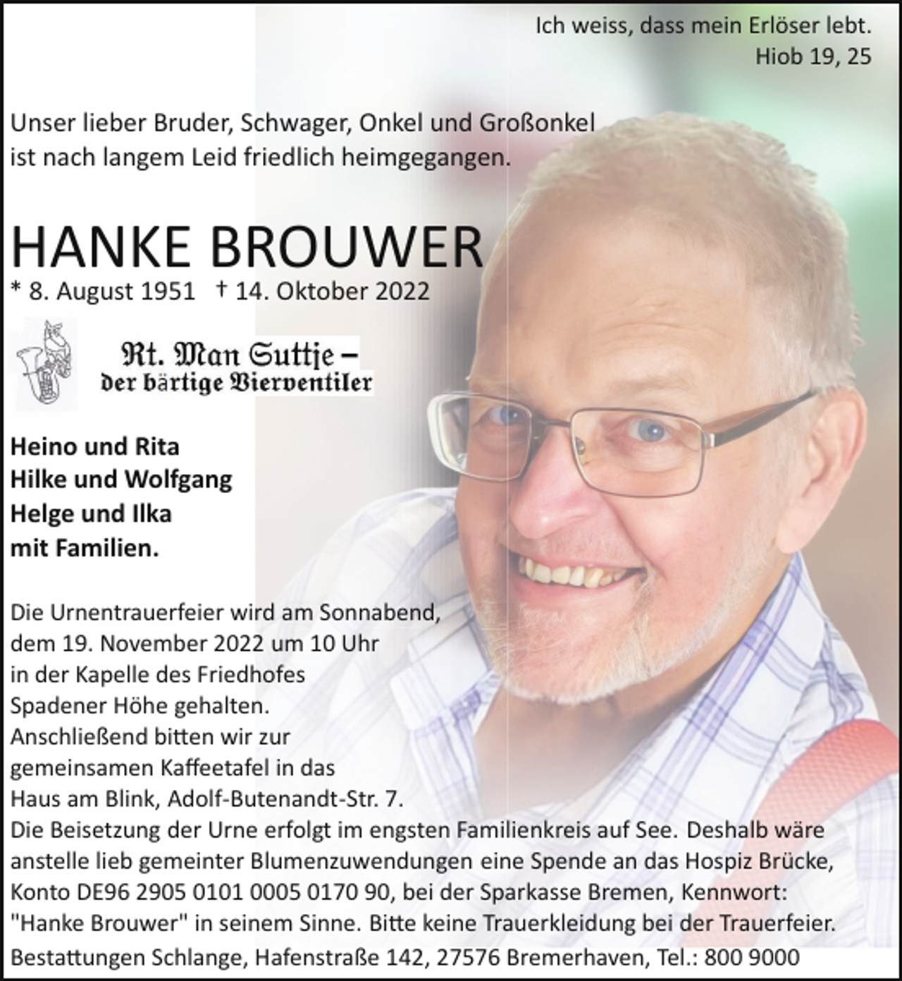 <p>Ich weiss, dass mein Erlöser lebt.<br />Hiob 19, 25</p><p>Unser lieber Bruder, Schwager, Onkel und Großonkel<br />ist nach langem Leid friedlich heimgegangen.</p><p>HANKE BROUWER<br />* 8. August 1951 † 14. Oktober 2022</p><p>Heino und Rita<br />Hilke und Wolfgang<br />Helge und Ilka<br />mit Familien.<br />Die Urnentrauerfeier wird am Sonnabend,<br />dem 19. November 2022 um 10 Uhr<br />in der Kapelle des Friedhofes<br />Spadener Höhe gehalten.<br />Anschließend bi�en wir zur<br />gemeinsamen Kaﬀeetafel in das<br />Haus am Blink, Adolf­Butenandt­Str. 7.<br />Die Beisetzung der Urne erfolgt im engsten Familienkreis auf See. Deshalb wäre<br />anstelle lieb gemeinter Blumenzuwendungen eine Spende an das Hospiz Brücke,<br />Konto DE96 2905 0101 0005 0170 90, bei der Sparkasse Bremen, Kennwort:<br />"Hanke Brouwer" in seinem Sinne. Bi�e keine Trauerkleidung bei der Trauerfeier.<br />Besta�ungen Schlange, Hafenstraße 142, 27576 Bremerhaven, Tel.: 800 9000</p>