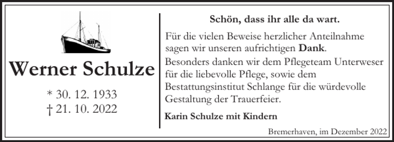 <p>Schön, dass ihr alle da wart.</p><p>Werner Schulze<br />* 30. 12. 1933<br />† 21. 10. 2022</p><p>Für die vielen Beweise herzlicher Anteilnahme<br />sagen wir unseren aufrichtigen Dank.<br />Besonders danken wir dem Pflegeteam Unterweser<br />für die liebevolle Pflege, sowie dem<br />Bestattungsinstitut Schlange für die würdevolle<br />Gestaltung der Trauerfeier.<br />Karin Schulze mit Kindern<br />Bremerhaven, im Dezember 2022</p>