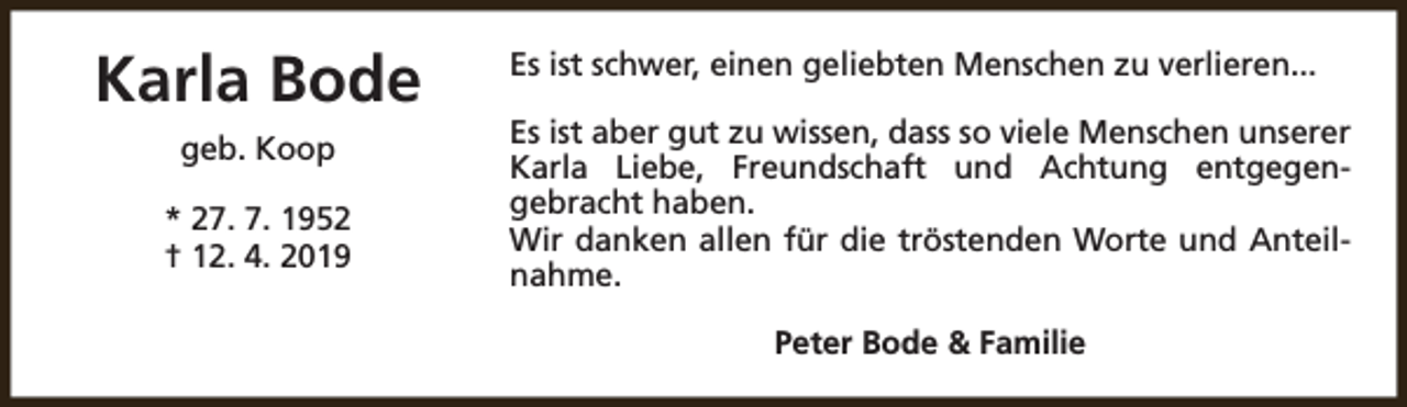<p>Karla Bode<br />geb. Koop<br />* 27. 7. 1952<br />† 12. 4. 2019</p><p>Es ist schwer, einen geliebten Menschen zu verlieren...<br />Es ist aber gut zu wissen, dass so viele Menschen unserer<br />Karla Liebe, Freundschaft und Achtung entgegengebracht haben.<br />Wir danken allen für die tröstenden Worte und Anteilnahme.<br />Peter Bode &amp; Familie</p>