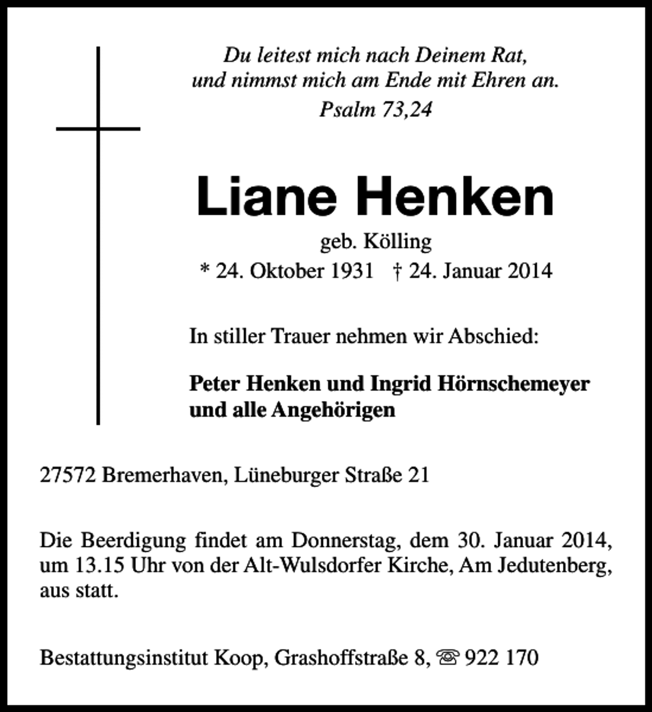 <p>Du leitest mich nach Deinem Rat,<br />und nimmst mich am Ende mit Ehren an.<br />Psalm 73,24</p><p>Liane Henken<br />geb. Kölling<br />* 24. Oktober 1931 † 24. Januar 2014</p><p>In stiller Trauer nehmen wir Abschied:<br />Peter Henken und Ingrid Hörnschemeyer<br />und alle Angehörigen<br />27572 Bremerhaven, Lüneburger Straße 21<br />Die Beerdigung findet am Donnerstag, dem 30. Januar 2014,<br />um 13.15 Uhr von der Alt-Wulsdorfer Kirche, Am Jedutenberg,<br />aus statt.<br />Bestattungsinstitut Koop, Grashoffstraße 8, s 922 170</p>