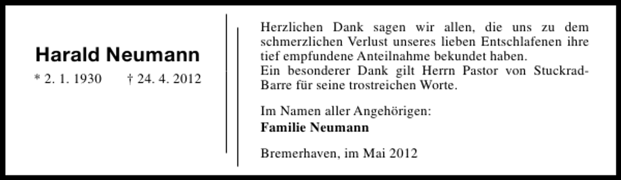 <p>Harald Neumann<br />* 2. 1. 1930</p><p>† 24. 4. 2012</p><p>Herzlichen Dank sagen wir allen, die uns zu dem<br />schmerzlichen Verlust unseres lieben Entschlafenen ihre<br />tief empfundene Anteilnahme bekundet haben.<br />Ein besonderer Dank gilt Herrn Pastor von StuckradBarre für seine trostreichen Worte.<br />Im Namen aller Angehörigen:<br />Familie Neumann<br />Bremerhaven, im Mai 2012</p>