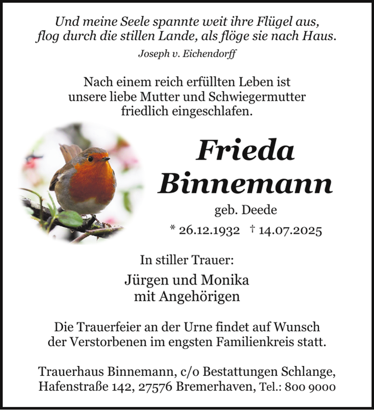<p>Und meine Seele spannte weit ihre Flügel aus,<br />flog durch die stillen Lande, als flöge sie nach Haus.<br />Joseph v. Eichendorff</p><p>Nach einem reich erfüllten Leben ist<br />unsere liebe Mutter und Schwiegermutter<br />friedlich eingeschlafen.</p><p>Frieda<br />Binnemann<br />geb. Deede</p><p>* 26.12.1932 † 14.07.2025<br />In stiller Trauer:</p><p>Jürgen und Monika<br />mit Angehörigen<br />Die Trauerfeier an der Urne findet auf Wunsch<br />der Verstorbenen im engsten Familienkreis statt.<br />Trauerhaus Binnemann, c/o Bestattungen Schlange,<br />Hafenstraße 142, 27576 Bremerhaven, Tel.: 800 9000</p>