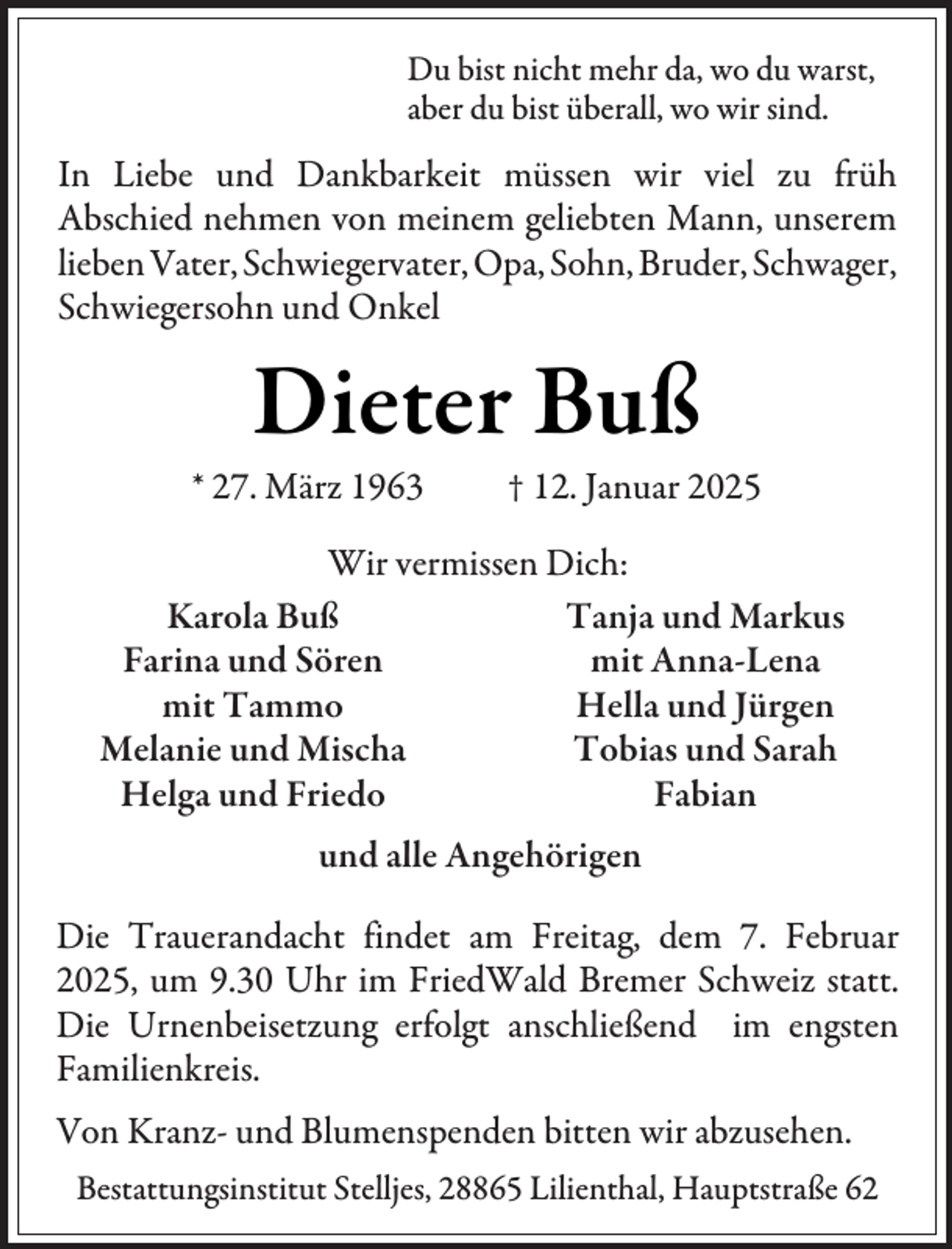 <p>Du bist nicht mehr da, wo du warst,<br />aber du bist überall, wo wir sind.</p><p>In Liebe und Dankbarkeit müssen wir viel zu früh<br />Abschied nehmen von meinem geliebten Mann, unserem<br />lieben Vater, Schwiegervater, Opa, Sohn, Bruder, Schwager,<br />Schwiegersohn und Onkel</p><p>Dieter Buß</p><p>* 27. März 1963</p><p>† 12. Januar 2025</p><p>Wir vermissen Dich:<br />Tanja und Markus<br />Karola Buß<br />mit Anna-Lena<br />Farina und Sören<br />Hella und Jürgen<br />mit Tammo<br />Tobias und Sarah<br />Melanie und Mischa<br />Fabian<br />Helga und Friedo<br />und alle Angehörigen<br />Die Trauerandacht findet am Freitag, dem 7. Februar<br />2025, um 9.30 Uhr im FriedWald Bremer Schweiz statt.<br />Die Urnenbeisetzung erfolgt anschließend im engsten<br />Familienkreis.<br />Von Kranz- und Blumenspenden bitten wir abzusehen.<br />Bestattungsinstitut Stelljes, 28865 Lilienthal, Hauptstraße 62</p>