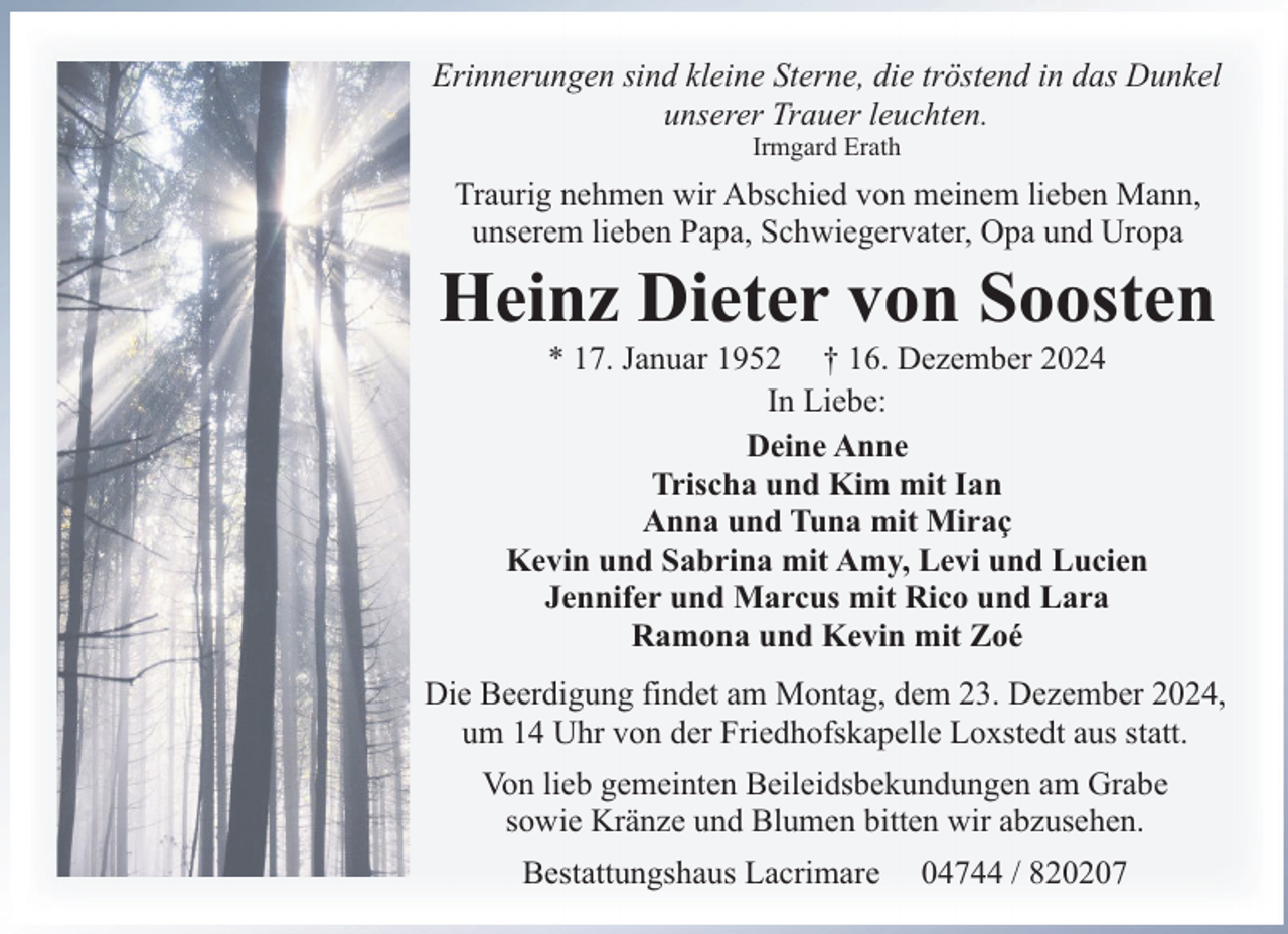<p>Erinnerungen sind kleine Sterne, die tröstend in das Dunkel<br />unserer Trauer leuchten.<br />Irmgard Erath</p><p>Traurig nehmen wir Abschied von meinem lieben Mann,<br />unserem lieben Papa, Schwiegervater, Opa und Uropa</p><p>Heinz Dieter von Soosten<br />* 17. Januar 1952 † 16. Dezember 2024<br />In Liebe:<br />Deine Anne<br />Trischa und Kim mit Ian<br />Anna und Tuna mit Miraç<br />Kevin und Sabrina mit Amy, Levi und Lucien<br />Jennifer und Marcus mit Rico und Lara<br />Ramona und Kevin mit Zoé</p><p>Die Beerdigung findet am Montag, dem 23. Dezember 2024,<br />um 14 Uhr von der Friedhofskapelle Loxstedt aus statt.<br />Von lieb gemeinten Beileidsbekundungen am Grabe<br />sowie Kränze und Blumen bitten wir abzusehen.<br />Bestattungshaus Lacrimare</p><p>04744 / 820207</p>